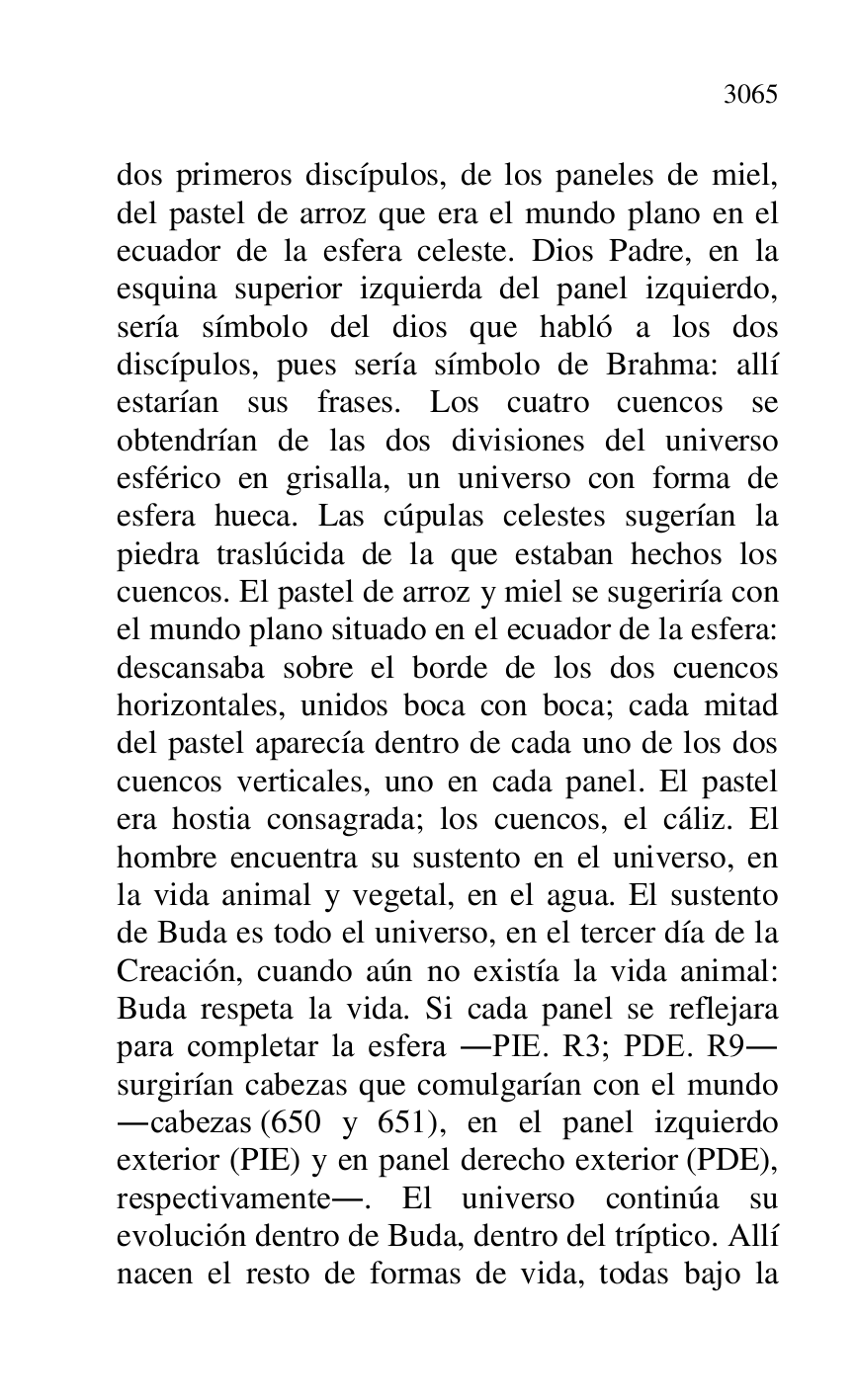 
dos primeros discípulos, de los paneles de miel, 
del pastel de arroz que era el mundo plano en el 
ecuador de la esfera celeste. Dios Padre, en la 
esquina superior izquierda del panel izquierdo, 
sería símbolo del dios que habló a los dos 
discípulos, pues sería símbolo de Brahma: allí 
estarían sus frases. Los cuatro cuencos se 
obtendrían de las dos divisiones del universo 
esférico en grisalla, un universo con forma de 
esfera hueca. Las cúpulas celestes sugerían la 
piedra traslúcida de la que estaban hechos los 
cuencos. El pastel de arroz y miel se sugeriría con 
el mundo plano situado en el ecuador de la esfera: 
descansaba sobre el borde de los dos cuencos 
horizontales, unidos boca con boca; cada mitad 
del pastel aparecía dentro de cada uno de los dos 
cuencos verticales, uno en cada panel. El pastel 
era hostia consagrada; los cuencos, el cáliz. El 
hombre encuentra su sustento en el universo, en 
la vida animal y vegetal, en el agua. El sustento 
de Buda es todo el universo, en el tercer día de la 
Creación, cuando aún no existía la vida animal: 
Buda respeta la vida. Si cada panel se reflejara 
para completar la esfera .PIE. R3; PDE. R9. 
surgirían cabezas que comulgarían con el mundo 
.cabezas (650 y 651), en el panel izquierdo 
exterior (PIE) y en panel derecho exterior (PDE), 
respectivamente.. El universo continúa su 
evolución dentro de Buda, dentro del tríptico. Allí 
nacen el resto de formas de vida, todas bajo la 


