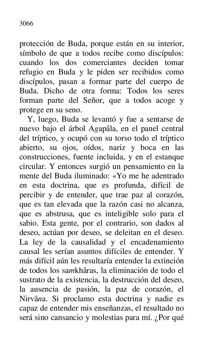 
protección de Buda, porque están en su interior, 
símbolo de que a todos recibe como discípulos: 
cuando los dos comerciantes deciden tomar 
refugio en Buda y le piden ser recibidos como 
discípulos, pasan a formar parte del cuerpo de 
Buda. Dicho de otra forma: Todos los seres 
forman parte del Señor, que a todos acoge y 
protege en su seno. 

Y, luego, Buda se levantó y fue a sentarse de 
nuevo bajo el árbol Agapâla, en el panel central 
del tríptico, y ocupó con su torso todo el tríptico 
abierto, su ojos, oídos, nariz y boca en las 
construcciones, fuente incluida, y en el estanque 
circular. Y entonces surgió un pensamiento en la 
mente del Buda iluminado: «Yo me he adentrado 
en esta doctrina, que es profunda, difícil de 
percibir y de entender, que trae paz al corazón, 
que es tan elevada que la razón casi no alcanza, 
que es abstrusa, que es inteligible solo para el 
sabio. Esta gente, por el contrario, son dados al 
deseo, actúan por deseo, se deleitan en el deseo. 
La ley de la causalidad y el encadenamiento 
causal les serían asuntos difíciles de entender. Y 
más difícil aún les resultaría entender la extinción 
de todos los samkhâras, la eliminación de todo el 
sustrato de la existencia, la destrucción del deseo, 
la ausencia de pasión, la paz de corazón, el 
Nirvâna. Si proclamo esta doctrina y nadie es 
capaz de entender mis enseñanzas, el resultado no 
será sino cansancio y molestias para mí. ¿Por qué 


