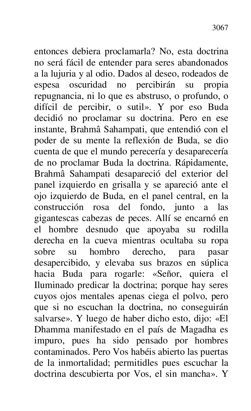 
entonces debiera proclamarla? No, esta doctrina 
no será fácil de entender para seres abandonados 
a la lujuria y al odio. Dados al deseo, rodeados de 
espesa oscuridad no percibirán su propia 
repugnancia, ni lo que es abstruso, o profundo, o 
difícil de percibir, o sutil». Y por eso Buda 
decidió no proclamar su doctrina. Pero en ese 
instante, Brahmâ Sahampati, que entendió con el 
poder de su mente la reflexión de Buda, se dio 
cuenta de que el mundo perecería y desaparecería 
de no proclamar Buda la doctrina. Rápidamente, 
Brahmâ Sahampati desapareció del exterior del 
panel izquierdo en grisalla y se apareció ante el 
ojo izquierdo de Buda, en el panel central, en la 
construcción rosa del fondo, junto a las 
gigantescas cabezas de peces. Allí se encarnó en 
el hombre desnudo que apoyaba su rodilla 
derecha en la cueva mientras ocultaba su ropa 
sobre su hombro derecho, para pasar 
desapercibido, y elevaba sus brazos en súplica 
hacia Buda para rogarle: «Señor, quiera el 
Iluminado predicar la doctrina; porque hay seres 
cuyos ojos mentales apenas ciega el polvo, pero 
que si no escuchan la doctrina, no conseguirán 
salvarse». Y luego de haber dicho esto, dijo: «El 
Dhamma manifestado en el país de Magadha es 
impuro, pues ha sido pensado por hombres 
contaminados. Pero Vos habéis abierto las puertas 
de la inmortalidad; permitidles pues escuchar la 
doctrina descubierta por Vos, el sin mancha». Y 


