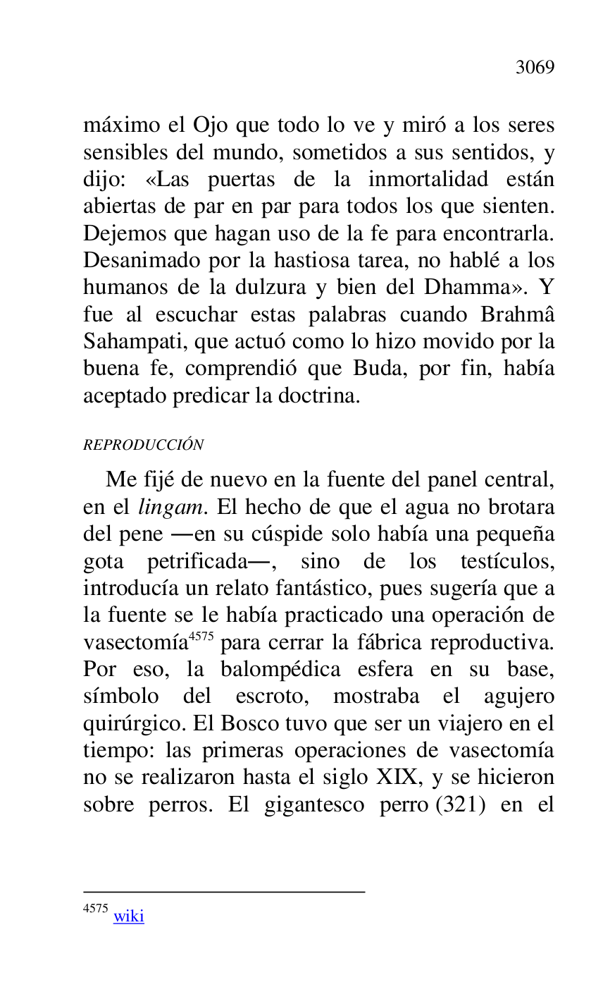 
máximo el Ojo que todo lo ve y miró a los seres 
sensibles del mundo, sometidos a sus sentidos, y 
dijo: «Las puertas de la inmortalidad están 
abiertas de par en par para todos los que sienten. 
Dejemos que hagan uso de la fe para encontrarla. 
Desanimado por la hastiosa tarea, no hablé a los 
humanos de la dulzura y bien del Dhamma». Y 
fue al escuchar estas palabras cuando Brahmâ 
Sahampati, que actuó como lo hizo movido por la 
buena fe, comprendió que Buda, por fin, había 
aceptado predicar la doctrina. 

REPRODUCCIÓN 

Me fijé de nuevo en la fuente del panel central, 
en el lingam. El hecho de que el agua no brotara 
del pene .en su cúspide solo había una pequeña 
gota petrificada., sino de los testículos, 
introducía un relato fantástico, pues sugería que a 
la fuente se le había practicado una operación de 
vasectomía 4575 para cerrar la fábrica reproductiva. 
Por eso, la balompédica esfera en su base, 
símbolo del escroto, mostraba el agujero 
quirúrgico. El Bosco tuvo que ser un viajero en el 
tiempo: las primeras operaciones de vasectomía 
no se realizaron hasta el siglo XIX, y se hicieron 
sobre perros. El gigantesco perro (321) en el 

4575 wiki 


