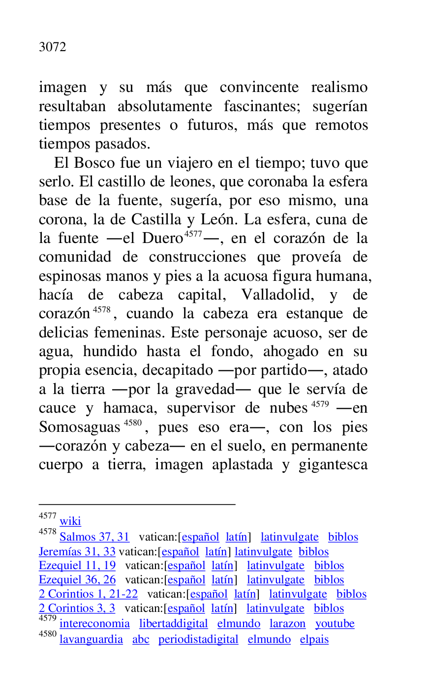 
imagen y su más que convincente realismo 
resultaban absolutamente fascinantes; sugerían 
tiempos presentes o futuros, más que remotos 
tiempos pasados. 

El Bosco fue un viajero en el tiempo; tuvo que 
serlo. El castillo de leones, que coronaba la esfera 
base de la fuente, sugería, por eso mismo, una 
corona, la de Castilla y León. La esfera, cuna de 
la fuente .el Duero 4577., en el corazón de la 
comunidad de construcciones que proveía de 
espinosas manos y pies a la acuosa figura humana, 
hacía de cabeza capital, Valladolid, y de 
corazón 4578, cuando la cabeza era estanque de 
delicias femeninas. Este personaje acuoso, ser de 
agua, hundido hasta el fondo, ahogado en su 
propia esencia, decapitado .por partido., atado 
a la tierra .por la gravedad. que le servía de 
cauce y hamaca, supervisor de nubes 4579 .en 
Somosaguas 4580, pues eso era., con los pies 
.corazón y cabeza. en el suelo, en permanente 
cuerpo a tierra, imagen aplastada y gigantesca 

4577 wiki 

4578 Salmos 37, 31 vatican:[español latín] latinvulgate biblos 

Jeremías 31, 33 vatican:[español latín] latinvulgate biblos 

Ezequiel 11, 19 vatican:[español latín] latinvulgate biblos 

Ezequiel 36, 26 vatican:[español latín] latinvulgate biblos 

2 Corintios 1, 21-22 vatican:[español latín] latinvulgate biblos 

2 Corintios 3, 3 vatican:[español latín] latinvulgate biblos 

4579 intereconomia libertaddigital elmundo larazon youtube 

4580 lavanguardia abc periodistadigital elmundo elpais 


