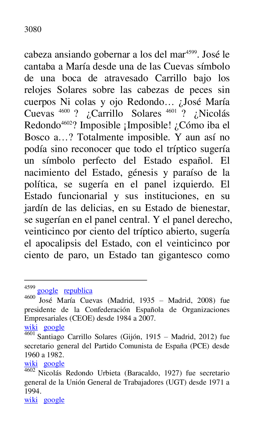 
cabeza ansiando gobernar a los del mar 4599. José le 
cantaba a María desde una de las Cuevas símbolo 
de una boca de atravesado Carrillo bajo los 
relojes Solares sobre las cabezas de peces sin 
cuerpos Ni colas y ojo Redondo… ¿José María 
Cuevas 4600? ¿Carrillo Solares 4601? ¿Nicolás 
Redondo 4602? Imposible ¡Imposible! ¿Cómo iba el 
Bosco a…? Totalmente imposible. Y aun así no 
podía sino reconocer que todo el tríptico sugería 
un símbolo perfecto del Estado español. El 
nacimiento del Estado, génesis y paraíso de la 
política, se sugería en el panel izquierdo. El 
Estado funcionarial y sus instituciones, en su 
jardín de las delicias, en su Estado de bienestar, 
se sugerían en el panel central. Y el panel derecho, 
veinticinco por ciento del tríptico abierto, sugería 
el apocalipsis del Estado, con el veinticinco por 
ciento de paro, un Estado tan gigantesco como 

4599 google republica 

4600 José María Cuevas (Madrid, 1935 R Madrid, 2008) fue 
presidente de la Confederación Española de Organizaciones 
Empresariales (CEOE) desde 1984 a 2007. 

wiki google 

4601 Santiago Carrillo Solares (Gijón, 1915 R Madrid, 2012) fue 
secretario general del Partido Comunista de España (PCE) desde 
1960 a 1982. 

wiki google 

4602 Nicolás Redondo Urbieta (Baracaldo, 1927) fue secretario 
general de la Unión General de Trabajadores (UGT) desde 1971 a 
1994. 

wiki google 


