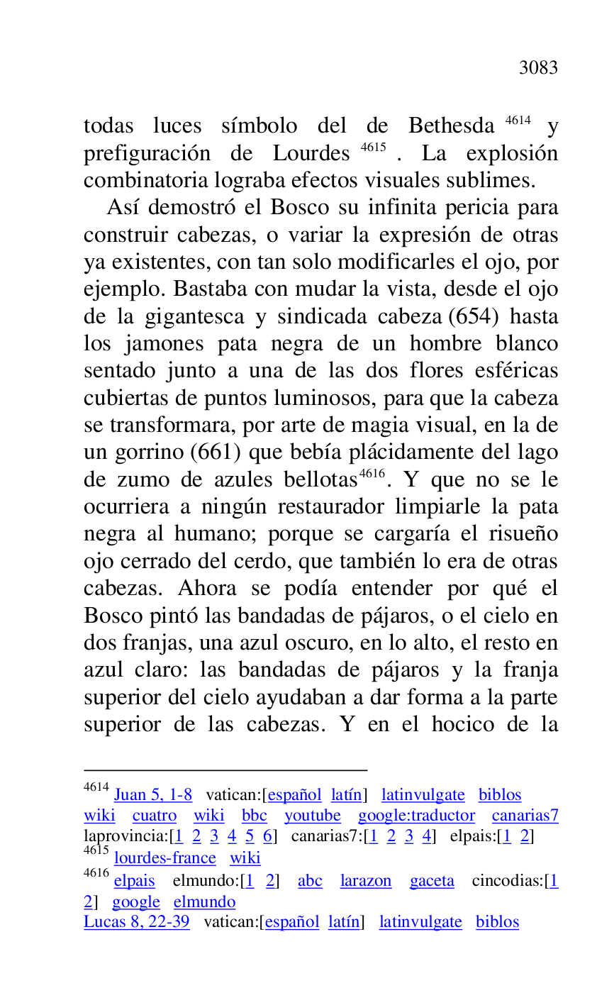 
todas luces símbolo del de Bethesda 4614 y 
prefiguración de Lourdes 4615. La explosión 
combinatoria lograba efectos visuales sublimes. 

4614 Juan 5, 1-8 vatican:[español latín] latinvulgate biblos 

wiki cuatro wiki bbc youtube google:traductor canarias7 laprovincia:[1 2 3 4 5 6] canarias7:[1 2 3 4] elpais:[1 2] 
4615 lourdes-france wiki 

4616 elpais elmundo:[1 2] abc larazon gaceta cincodias:[1 
2] google elmundo 

Lucas 8, 22-39 vatican:[español latín] latinvulgate biblos 

Así demostró el Bosco su infinita pericia para 
construir cabezas, o variar la expresión de otras 
ya existentes, con tan solo modificarles el ojo, por 
ejemplo. Bastaba con mudar la vista, desde el ojo 
de la gigantesca y sindicada cabeza (654) hasta 
los jamones pata negra de un hombre blanco 
sentado junto a una de las dos flores esféricas 
cubiertas de puntos luminosos, para que la cabeza 
se transformara, por arte de magia visual, en la de 
un gorrino (661) que bebía plácidamente del lago 
de zumo de azules bellotas 4616. Y que no se le 
ocurriera a ningún restaurador limpiarle la pata 
negra al humano; porque se cargaría el risueño 
ojo cerrado del cerdo, que también lo era de otras 
cabezas. Ahora se podía entender por qué el 
Bosco pintó las bandadas de pájaros, o el cielo en 
dos franjas, una azul oscuro, en lo alto, el resto en 
azul claro: las bandadas de pájaros y la franja 
superior del cielo ayudaban a dar forma a la parte 
superior de las cabezas. Y en el hocico de la 


