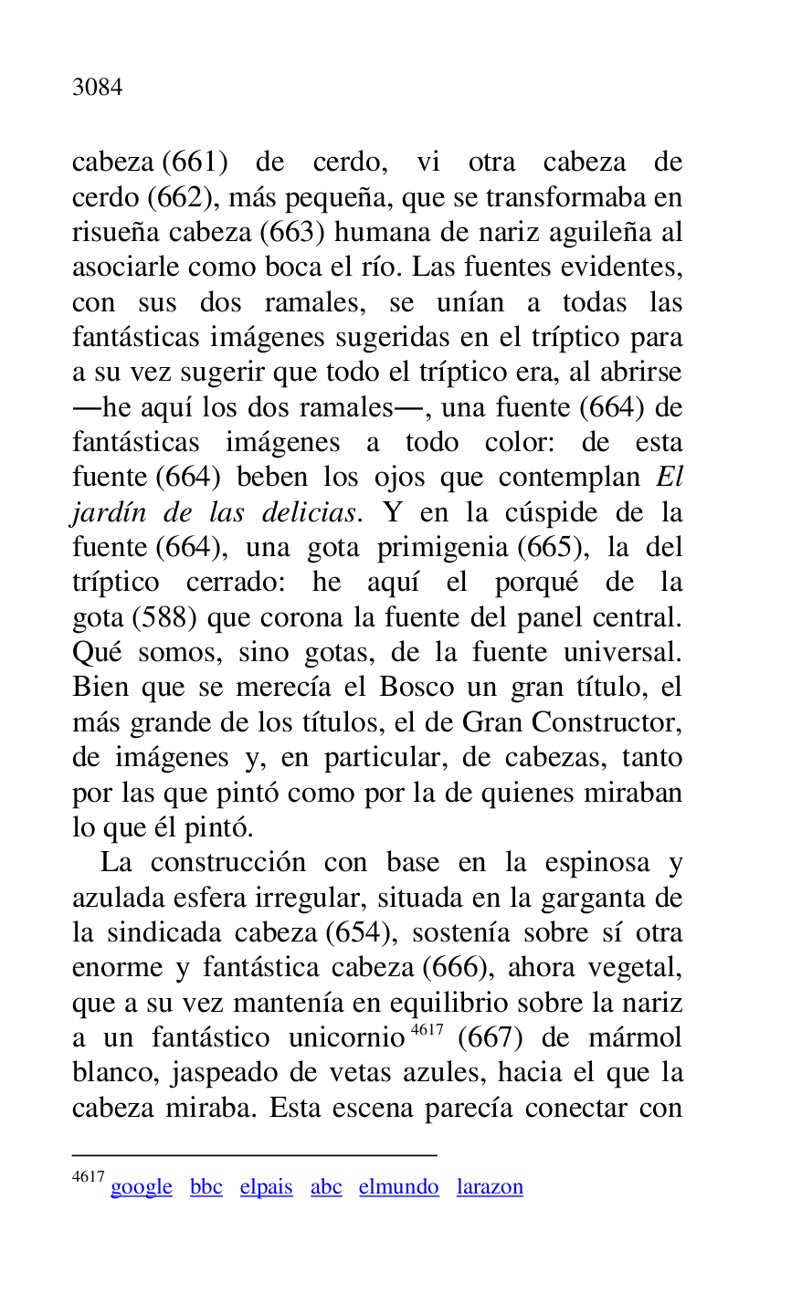
cabeza (661) de cerdo, vi otra cabeza de 
cerdo (662), más pequeña, que se transformaba en 
risueña cabeza (663) humana de nariz aguileña al 
asociarle como boca el río. Las fuentes evidentes, 
con sus dos ramales, se unían a todas las 
fantásticas imágenes sugeridas en el tríptico para 
a su vez sugerir que todo el tríptico era, al abrirse 
.he aquí los dos ramales., una fuente (664) de 
fantásticas imágenes a todo color: de esta 
fuente (664) beben los ojos que contemplan El 
jardín de las delicias. Y en la cúspide de la 
fuente (664), una gota primigenia (665), la del 
tríptico cerrado: he aquí el porqué de la 
gota (588) que corona la fuente del panel central. 
Qué somos, sino gotas, de la fuente universal. 
Bien que se merecía el Bosco un gran título, el 
más grande de los títulos, el de Gran Constructor, 
de imágenes y, en particular, de cabezas, tanto 
por las que pintó como por la de quienes miraban 
lo que él pintó. 

La construcción con base en la espinosa y 
azulada esfera irregular, situada en la garganta de 
la sindicada cabeza (654), sostenía sobre sí otra 
enorme y fantástica cabeza (666), ahora vegetal, 
que a su vez mantenía en equilibrio sobre la nariz 
a un fantástico unicornio 4617 (667) de mármol 
blanco, jaspeado de vetas azules, hacia el que la 
cabeza miraba. Esta escena parecía conectar con 

4617 google bbc elpais abc elmundo larazon 


