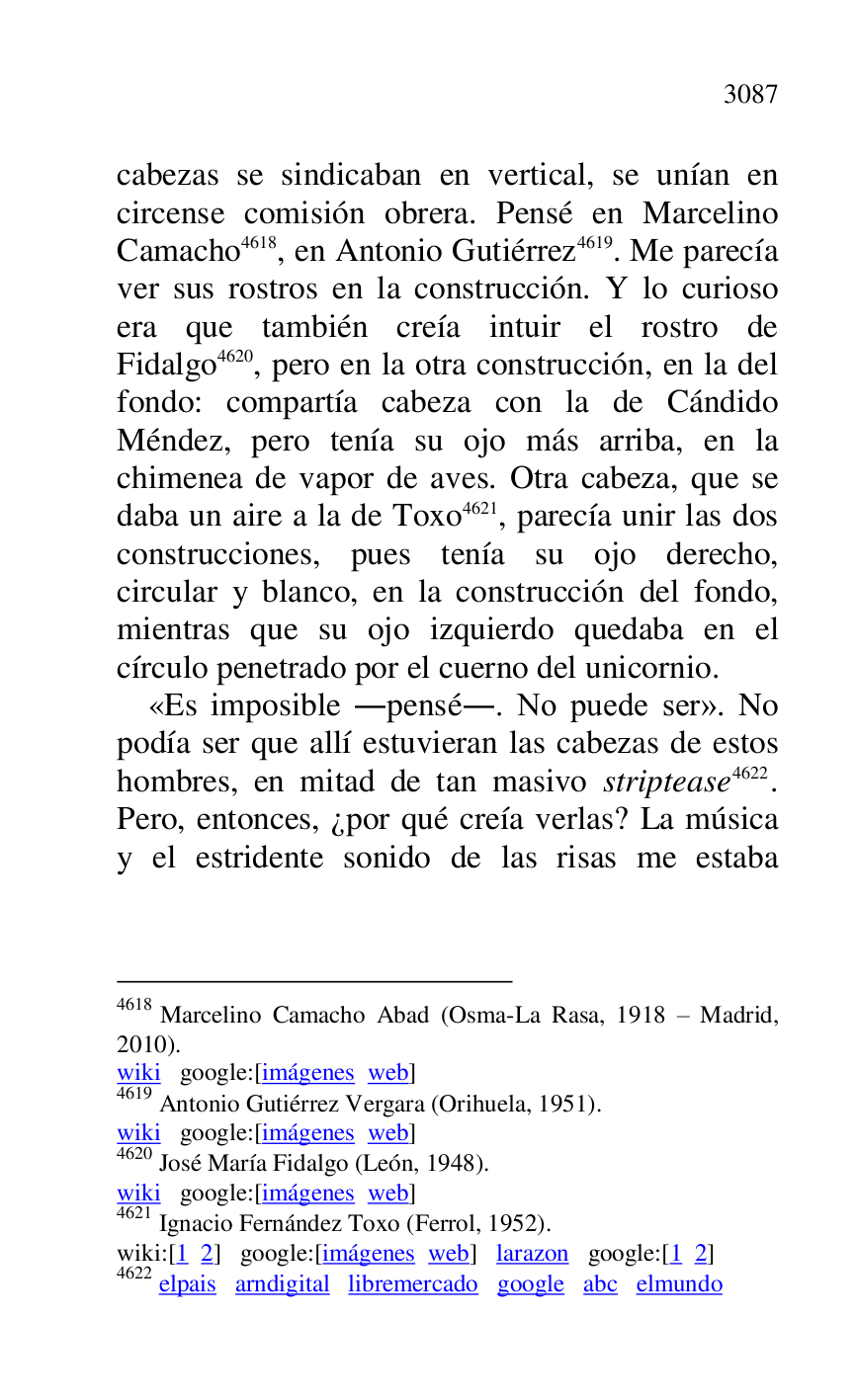 
cabezas se sindicaban en vertical, se unían en 
circense comisión obrera. Pensé en Marcelino 
Camacho 4618, en Antonio Gutiérrez 4619. Me parecía 
ver sus rostros en la construcción. Y lo curioso 
era que también creía intuir el rostro de 
Fidalgo 4620, pero en la otra construcción, en la del 
fondo: compartía cabeza con la de Cándido 
Méndez, pero tenía su ojo más arriba, en la 
chimenea de vapor de aves. Otra cabeza, que se 
daba un aire a la de Toxo 4621, parecía unir las dos 
construcciones, pues tenía su ojo derecho, 
circular y blanco, en la construcción del fondo, 
mientras que su ojo izquierdo quedaba en el 
círculo penetrado por el cuerno del unicornio. 

4618 Marcelino Camacho Abad (Osma-La Rasa, 1918 R Madrid, 
2010). 

wiki google:[imágenes web] 

4619 Antonio Gutiérrez Vergara (Orihuela, 1951). 

wiki google:[imágenes web] 

4620 José María Fidalgo (León, 1948). 

wiki google:[imágenes web] 

4621 Ignacio Fernández Toxo (Ferrol, 1952). 

wiki:[1 2] google:[imágenes web] larazon google:[1 2] 

4622 elpais arndigital libremercado google abc elmundo 

«Es imposible .pensé.. No puede ser». No 
podía ser que allí estuvieran las cabezas de estos 
hombres, en mitad de tan masivo striptease 4622. 
Pero, entonces, ¿por qué creía verlas? La música 
y el estridente sonido de las risas me estaba 


