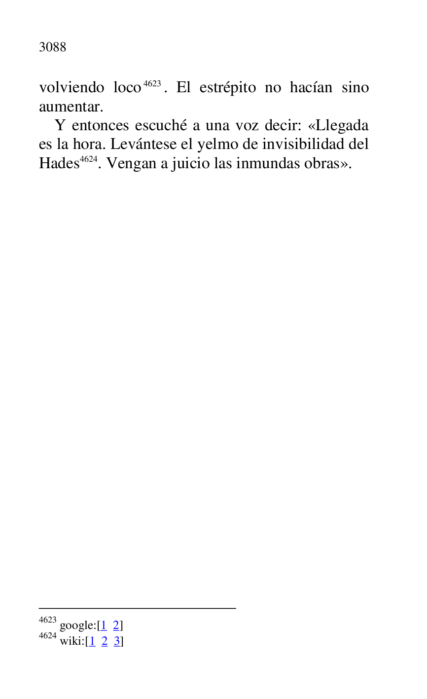 
volviendo loco 4623. El estrépito no hacían sino 
aumentar. 

4623 google:[1 2] 

4624 wiki:[1 2 3] 

Y entonces escuché a una voz decir: «Llegada 
es la hora. Levántese el yelmo de invisibilidad del 
Hades 4624. Vengan a juicio las inmundas obras». 


