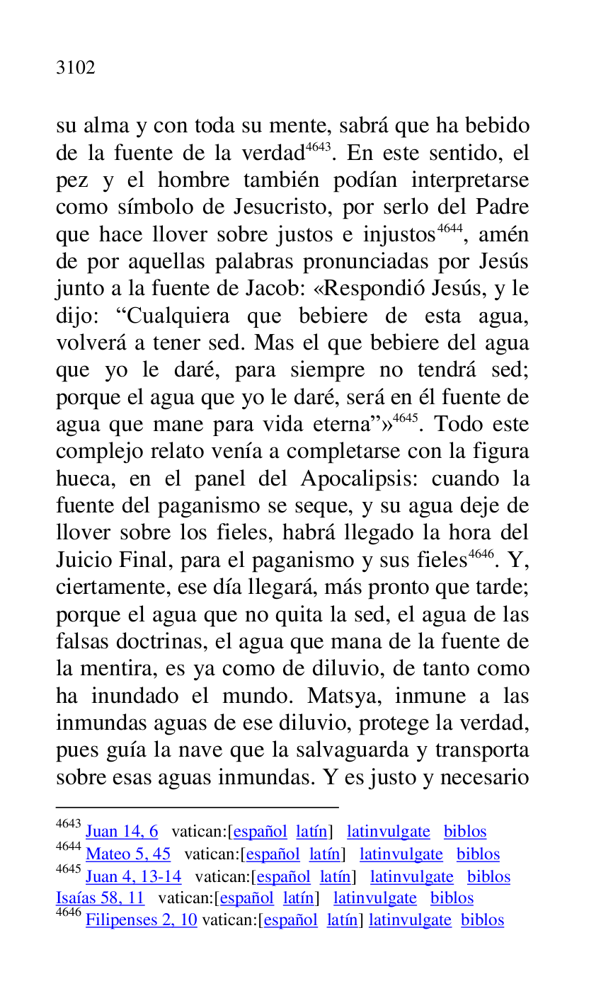 
su alma y con toda su mente, sabrá que ha bebido 
de la fuente de la verdad 4643. En este sentido, el 
pez y el hombre también podían interpretarse 
como símbolo de Jesucristo, por serlo del Padre 
que hace llover sobre justos e injustos 4644, amén 
de por aquellas palabras pronunciadas por Jesús 
junto a la fuente de Jacob: «Respondió Jesús, y le 
dijo: RCualquiera que bebiere de esta agua, 
volverá a tener sed. Mas el que bebiere del agua 
que yo le daré, para siempre no tendrá sed; 
porque el agua que yo le daré, será en él fuente de 
agua que mane para vida eternar» 4645. Todo este 
complejo relato venía a completarse con la figura 
hueca, en el panel del Apocalipsis: cuando la 
fuente del paganismo se seque, y su agua deje de 
llover sobre los fieles, habrá llegado la hora del 
Juicio Final, para el paganismo y sus fieles 4646. Y, 
ciertamente, ese día llegará, más pronto que tarde; 
porque el agua que no quita la sed, el agua de las 
falsas doctrinas, el agua que mana de la fuente de 
la mentira, es ya como de diluvio, de tanto como 
ha inundado el mundo. Matsya, inmune a las 
inmundas aguas de ese diluvio, protege la verdad, 
pues guía la nave que la salvaguarda y transporta 
sobre esas aguas inmundas. Y es justo y necesario 

4643 Juan 14, 6 vatican:[español latín] latinvulgate biblos 

4644 Mateo 5, 45 vatican:[español latín] latinvulgate biblos 

4645 Juan 4, 13-14 vatican:[español latín] latinvulgate biblos 

Isaías 58, 11 vatican:[español latín] latinvulgate biblos 

4646 Filipenses 2, 10 vatican:[español latín] latinvulgate biblos 


