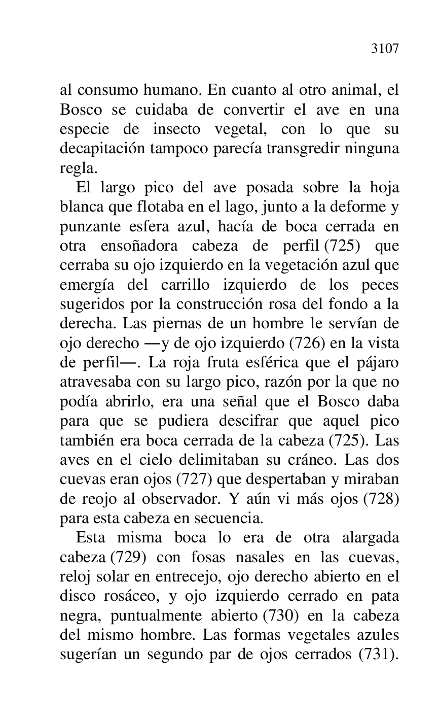 
al consumo humano. En cuanto al otro animal, el 
Bosco se cuidaba de convertir el ave en una 
especie de insecto vegetal, con lo que su 
decapitación tampoco parecía transgredir ninguna 
regla. 

El largo pico del ave posada sobre la hoja 
blanca que flotaba en el lago, junto a la deforme y 
punzante esfera azul, hacía de boca cerrada en 
otra ensoñadora cabeza de perfil (725) que 
cerraba su ojo izquierdo en la vegetación azul que 
emergía del carrillo izquierdo de los peces 
sugeridos por la construcción rosa del fondo a la 
derecha. Las piernas de un hombre le servían de 
ojo derecho .y de ojo izquierdo (726) en la vista 
de perfil.. La roja fruta esférica que el pájaro 
atravesaba con su largo pico, razón por la que no 
podía abrirlo, era una señal que el Bosco daba 
para que se pudiera descifrar que aquel pico 
también era boca cerrada de la cabeza (725). Las 
aves en el cielo delimitaban su cráneo. Las dos 
cuevas eran ojos (727) que despertaban y miraban 
de reojo al observador. Y aún vi más ojos (728) 
para esta cabeza en secuencia. 

Esta misma boca lo era de otra alargada 
cabeza (729) con fosas nasales en las cuevas, 
reloj solar en entrecejo, ojo derecho abierto en el 
disco rosáceo, y ojo izquierdo cerrado en pata 
negra, puntualmente abierto (730) en la cabeza 
del mismo hombre. Las formas vegetales azules 
sugerían un segundo par de ojos cerrados (731). 


