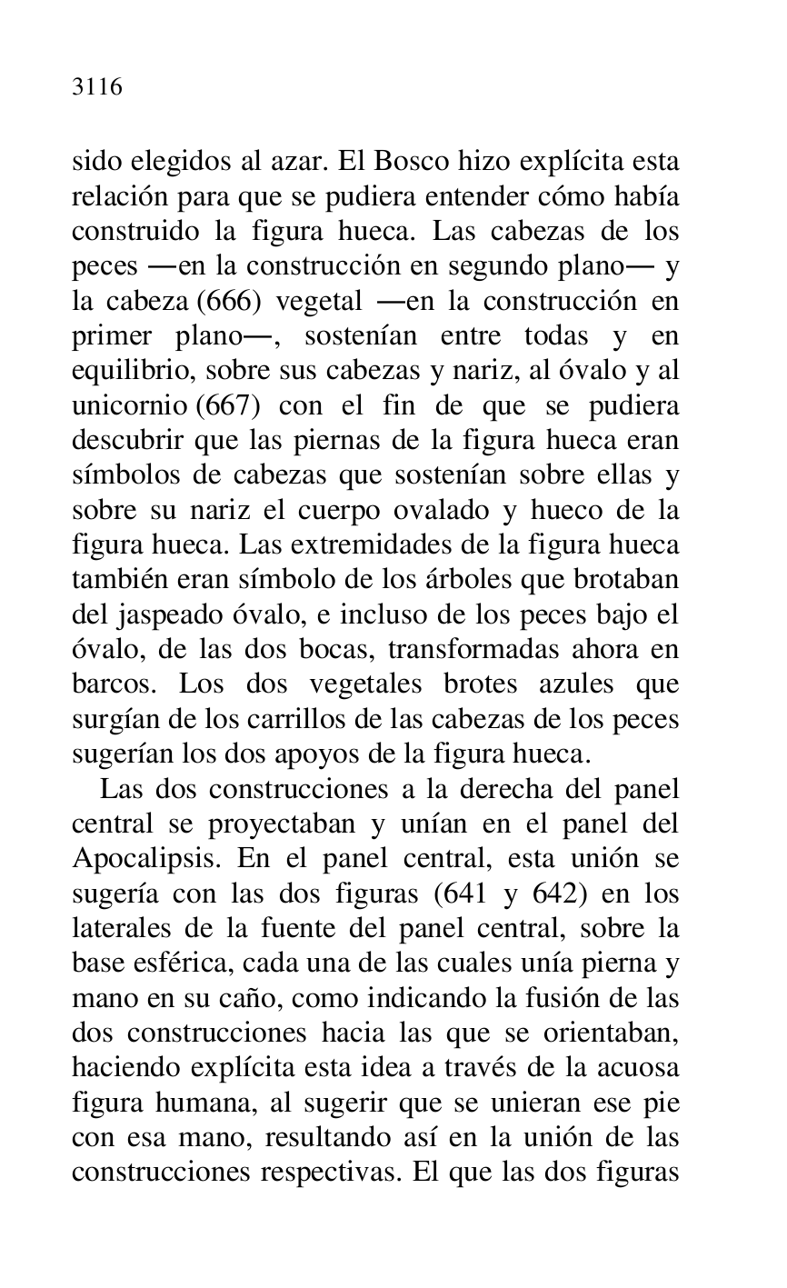 
sido elegidos al azar. El Bosco hizo explícita esta 
relación para que se pudiera entender cómo había 
construido la figura hueca. Las cabezas de los 
peces .en la construcción en segundo plano. y 
la cabeza (666) vegetal .en la construcción en 
primer plano., sostenían entre todas y en 
equilibrio, sobre sus cabezas y nariz, al óvalo y al 
unicornio (667) con el fin de que se pudiera 
descubrir que las piernas de la figura hueca eran 
símbolos de cabezas que sostenían sobre ellas y 
sobre su nariz el cuerpo ovalado y hueco de la 
figura hueca. Las extremidades de la figura hueca 
también eran símbolo de los árboles que brotaban 
del jaspeado óvalo, e incluso de los peces bajo el 
óvalo, de las dos bocas, transformadas ahora en 
barcos. Los dos vegetales brotes azules que 
surgían de los carrillos de las cabezas de los peces 
sugerían los dos apoyos de la figura hueca. 

Las dos construcciones a la derecha del panel 
central se proyectaban y unían en el panel del 
Apocalipsis. En el panel central, esta unión se 
sugería con las dos figuras (641 y 642) en los 
laterales de la fuente del panel central, sobre la 
base esférica, cada una de las cuales unía pierna y 
mano en su caño, como indicando la fusión de las 
dos construcciones hacia las que se orientaban, 
haciendo explícita esta idea a través de la acuosa 
figura humana, al sugerir que se unieran ese pie 
con esa mano, resultando así en la unión de las 
construcciones respectivas. El que las dos figuras 


