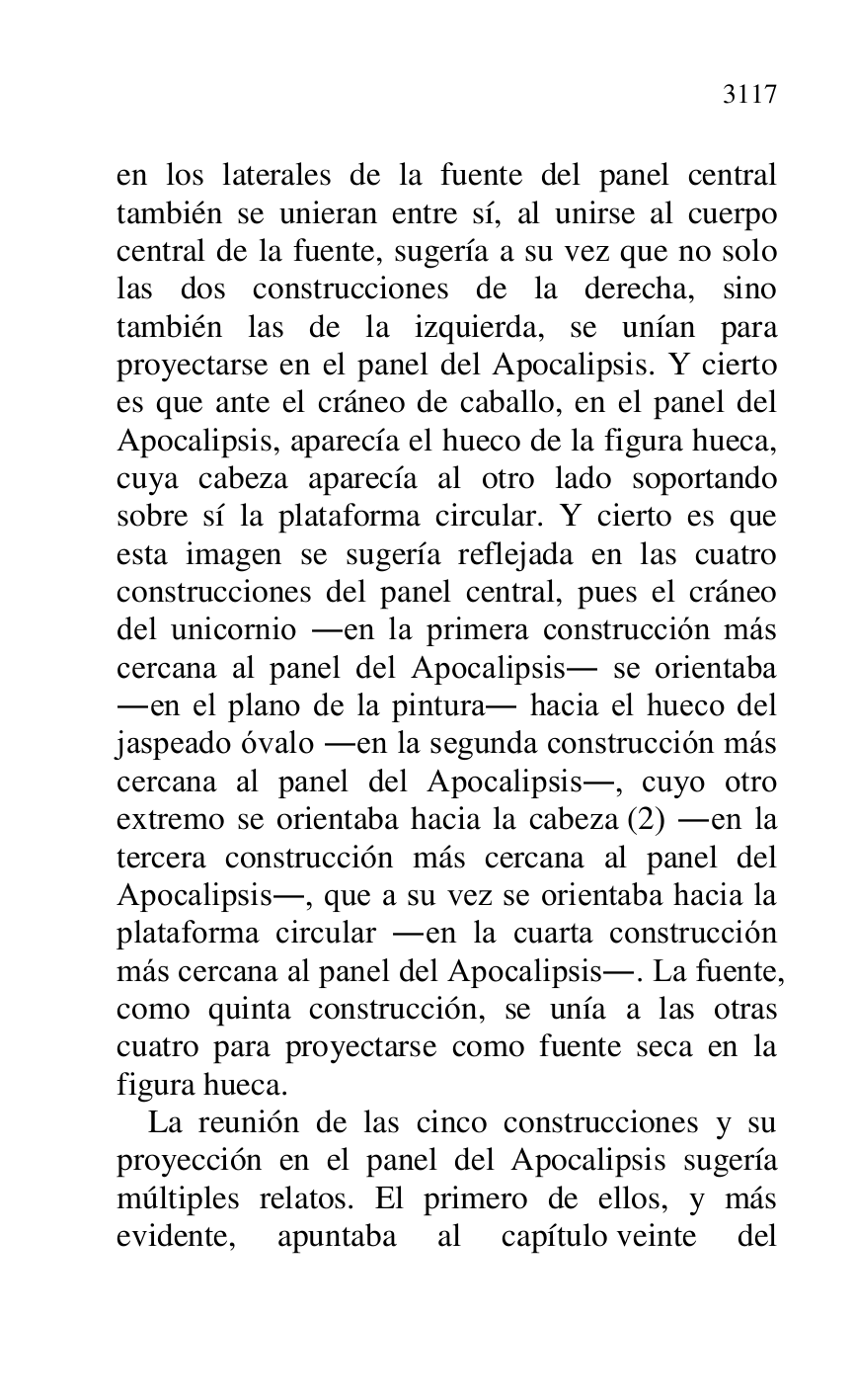 
en los laterales de la fuente del panel central 
también se unieran entre sí, al unirse al cuerpo 
central de la fuente, sugería a su vez que no solo 
las dos construcciones de la derecha, sino 
también las de la izquierda, se unían para 
proyectarse en el panel del Apocalipsis. Y cierto 
es que ante el cráneo de caballo, en el panel del 
Apocalipsis, aparecía el hueco de la figura hueca, 
cuya cabeza aparecía al otro lado soportando 
sobre sí la plataforma circular. Y cierto es que 
esta imagen se sugería reflejada en las cuatro 
construcciones del panel central, pues el cráneo 
del unicornio .en la primera construcción más 
cercana al panel del Apocalipsis. se orientaba 
.en el plano de la pintura. hacia el hueco del 
jaspeado óvalo .en la segunda construcción más 
cercana al panel del Apocalipsis., cuyo otro 
extremo se orientaba hacia la cabeza (2) .en la 
tercera construcción más cercana al panel del 
Apocalipsis., que a su vez se orientaba hacia la 
plataforma circular .en la cuarta construcción 
más cercana al panel del Apocalipsis.. La fuente, 
como quinta construcción, se unía a las otras 
cuatro para proyectarse como fuente seca en la 
figura hueca. 

La reunión de las cinco construcciones y su 
proyección en el panel del Apocalipsis sugería 
múltiples relatos. El primero de ellos, y más 
evidente, apuntaba al capítulo veinte del 


