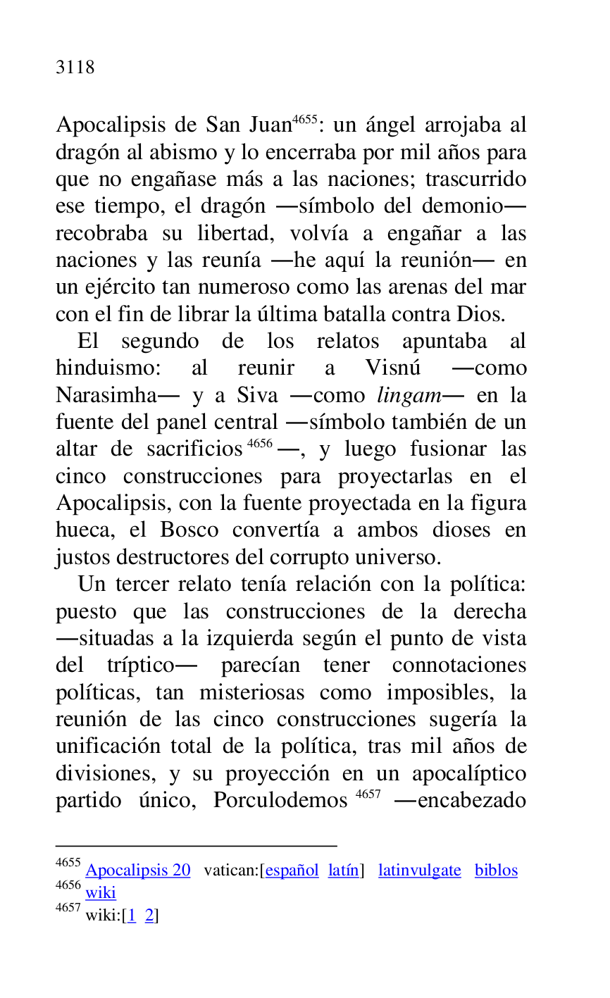 
Apocalipsis de San Juan 4655: un ángel arrojaba al 
dragón al abismo y lo encerraba por mil años para 
que no engañase más a las naciones; trascurrido 
ese tiempo, el dragón .símbolo del demonio. 
recobraba su libertad, volvía a engañar a las 
naciones y las reunía .he aquí la reunión. en 
un ejército tan numeroso como las arenas del mar 
con el fin de librar la última batalla contra Dios. 

4655 Apocalipsis 20 vatican:[español latín] latinvulgate biblos 

4656 wiki 

4657 wiki:[1 2] 

El segundo de los relatos apuntaba al 
hinduismo: al reunir a Visnú .como 
Narasimha. y a Siva .como lingam. en la 
fuente del panel central .símbolo también de un 
altar de sacrificios 4656., y luego fusionar las 
cinco construcciones para proyectarlas en el 
Apocalipsis, con la fuente proyectada en la figura 
hueca, el Bosco convertía a ambos dioses en 
justos destructores del corrupto universo. 

Un tercer relato tenía relación con la política: 
puesto que las construcciones de la derecha 
.situadas a la izquierda según el punto de vista 
del tríptico. parecían tener connotaciones 
políticas, tan misteriosas como imposibles, la 
reunión de las cinco construcciones sugería la 
unificación total de la política, tras mil años de 
divisiones, y su proyección en un apocalíptico 
partido único, Porculodemos 4657 .encabezado 


