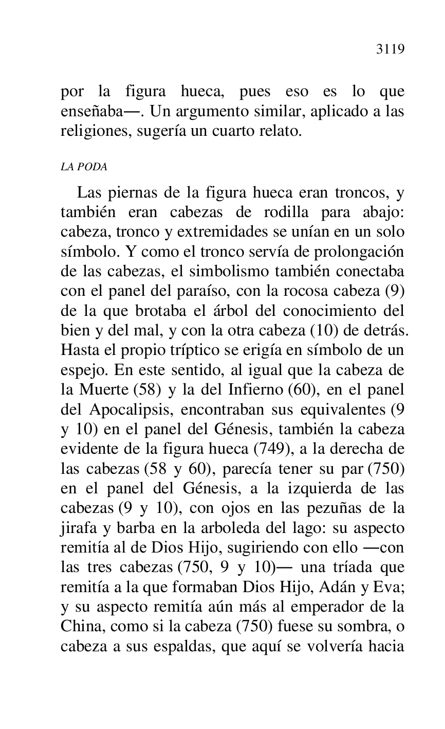 
por la figura hueca, pues eso es lo que 
enseñaba.. Un argumento similar, aplicado a las 
religiones, sugería un cuarto relato. 

LA PODA 

Las piernas de la figura hueca eran troncos, y 
también eran cabezas de rodilla para abajo: 
cabeza, tronco y extremidades se unían en un solo 
símbolo. Y como el tronco servía de prolongación 
de las cabezas, el simbolismo también conectaba 
con el panel del paraíso, con la rocosa cabeza (9) 
de la que brotaba el árbol del conocimiento del 
bien y del mal, y con la otra cabeza (10) de detrás. 
Hasta el propio tríptico se erigía en símbolo de un 
espejo. En este sentido, al igual que la cabeza de 
la Muerte (58) y la del Infierno (60), en el panel 
del Apocalipsis, encontraban sus equivalentes (9 
y 10) en el panel del Génesis, también la cabeza 
evidente de la figura hueca (749), a la derecha de 
las cabezas (58 y 60), parecía tener su par (750) 
en el panel del Génesis, a la izquierda de las 
cabezas (9 y 10), con ojos en las pezuñas de la 
jirafa y barba en la arboleda del lago: su aspecto 
remitía al de Dios Hijo, sugiriendo con ello .con 
las tres cabezas (750, 9 y 10). una tríada que 
remitía a la que formaban Dios Hijo, Adán y Eva; 
y su aspecto remitía aún más al emperador de la 
China, como si la cabeza (750) fuese su sombra, o 
cabeza a sus espaldas, que aquí se volvería hacia 


