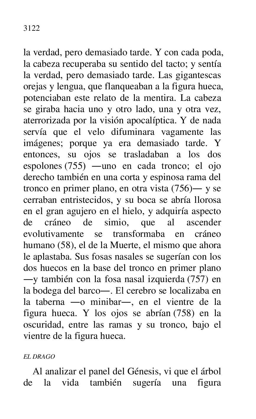 
la verdad, pero demasiado tarde. Y con cada poda, 
la cabeza recuperaba su sentido del tacto; y sentía 
la verdad, pero demasiado tarde. Las gigantescas 
orejas y lengua, que flanqueaban a la figura hueca, 
potenciaban este relato de la mentira. La cabeza 
se giraba hacia uno y otro lado, una y otra vez, 
aterrorizada por la visión apocalíptica. Y de nada 
servía que el velo difuminara vagamente las 
imágenes; porque ya era demasiado tarde. Y 
entonces, su ojos se trasladaban a los dos 
espolones (755) .uno en cada tronco; el ojo 
derecho también en una corta y espinosa rama del 
tronco en primer plano, en otra vista (756). y se 
cerraban entristecidos, y su boca se abría llorosa 
en el gran agujero en el hielo, y adquiría aspecto 
de cráneo de simio, que al ascender 
evolutivamente se transformaba en cráneo 
humano (58), el de la Muerte, el mismo que ahora 
le aplastaba. Sus fosas nasales se sugerían con los 
dos huecos en la base del tronco en primer plano 
.y también con la fosa nasal izquierda (757) en 
la bodega del barco.. El cerebro se localizaba en 
la taberna .o minibar., en el vientre de la 
figura hueca. Y los ojos se abrían (758) en la 
oscuridad, entre las ramas y su tronco, bajo el 
vientre de la figura hueca. 

EL DRAGO 

Al analizar el panel del Génesis, vi que el árbol 
de la vida también sugería una figura 


