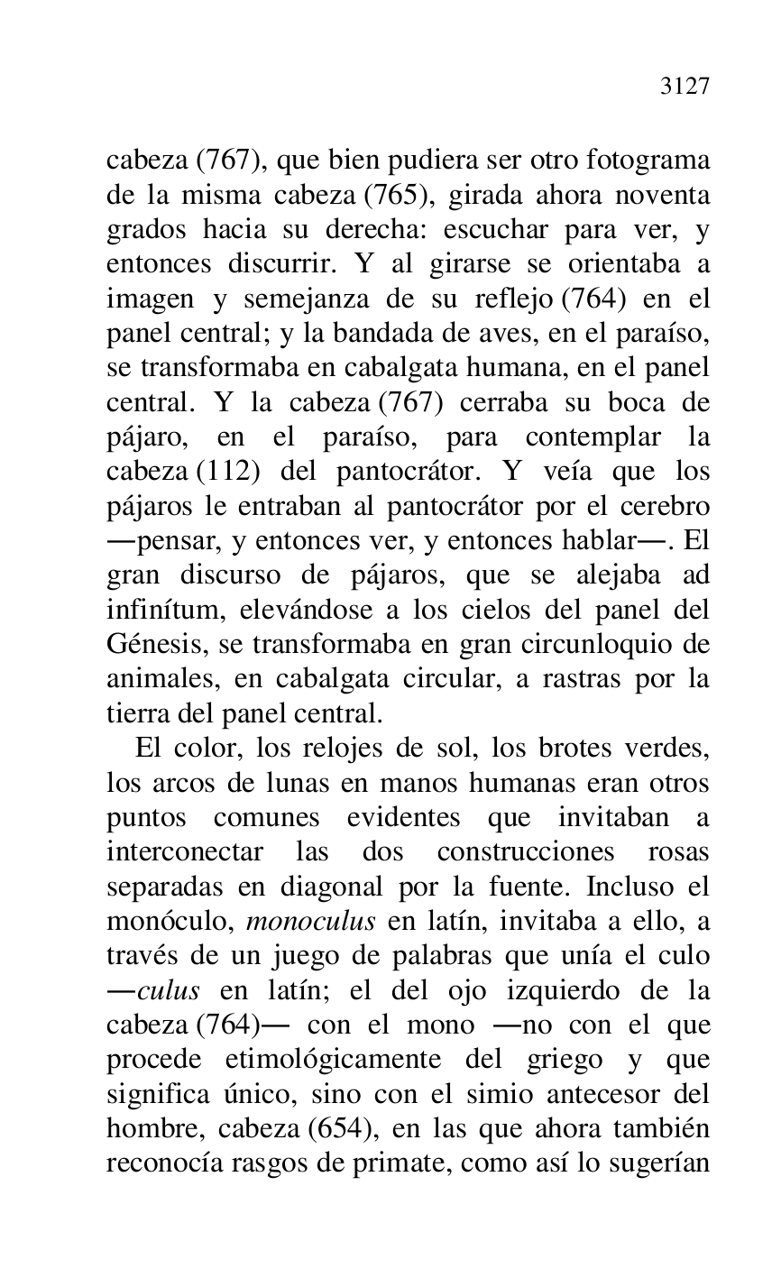 
cabeza (767), que bien pudiera ser otro fotograma 
de la misma cabeza (765), girada ahora noventa 
grados hacia su derecha: escuchar para ver, y 
entonces discurrir. Y al girarse se orientaba a 
imagen y semejanza de su reflejo (764) en el 
panel central; y la bandada de aves, en el paraíso, 
se transformaba en cabalgata humana, en el panel 
central. Y la cabeza (767) cerraba su boca de 
pájaro, en el paraíso, para contemplar la 
cabeza (112) del pantocrátor. Y veía que los 
pájaros le entraban al pantocrátor por el cerebro 
.pensar, y entonces ver, y entonces hablar.. El 
gran discurso de pájaros, que se alejaba ad 
infinítum, elevándose a los cielos del panel del 
Génesis, se transformaba en gran circunloquio de 
animales, en cabalgata circular, a rastras por la 
tierra del panel central. 

El color, los relojes de sol, los brotes verdes, 
los arcos de lunas en manos humanas eran otros 
puntos comunes evidentes que invitaban a 
interconectar las dos construcciones rosas 
separadas en diagonal por la fuente. Incluso el 
monóculo, monoculus en latín, invitaba a ello, a 
través de un juego de palabras que unía el culo 
.culus en latín; el del ojo izquierdo de la 
cabeza (764). con el mono .no con el que 
procede etimológicamente del griego y que 
significa único, sino con el simio antecesor del 
hombre, cabeza (654), en las que ahora también 
reconocía rasgos de primate, como así lo sugerían 



