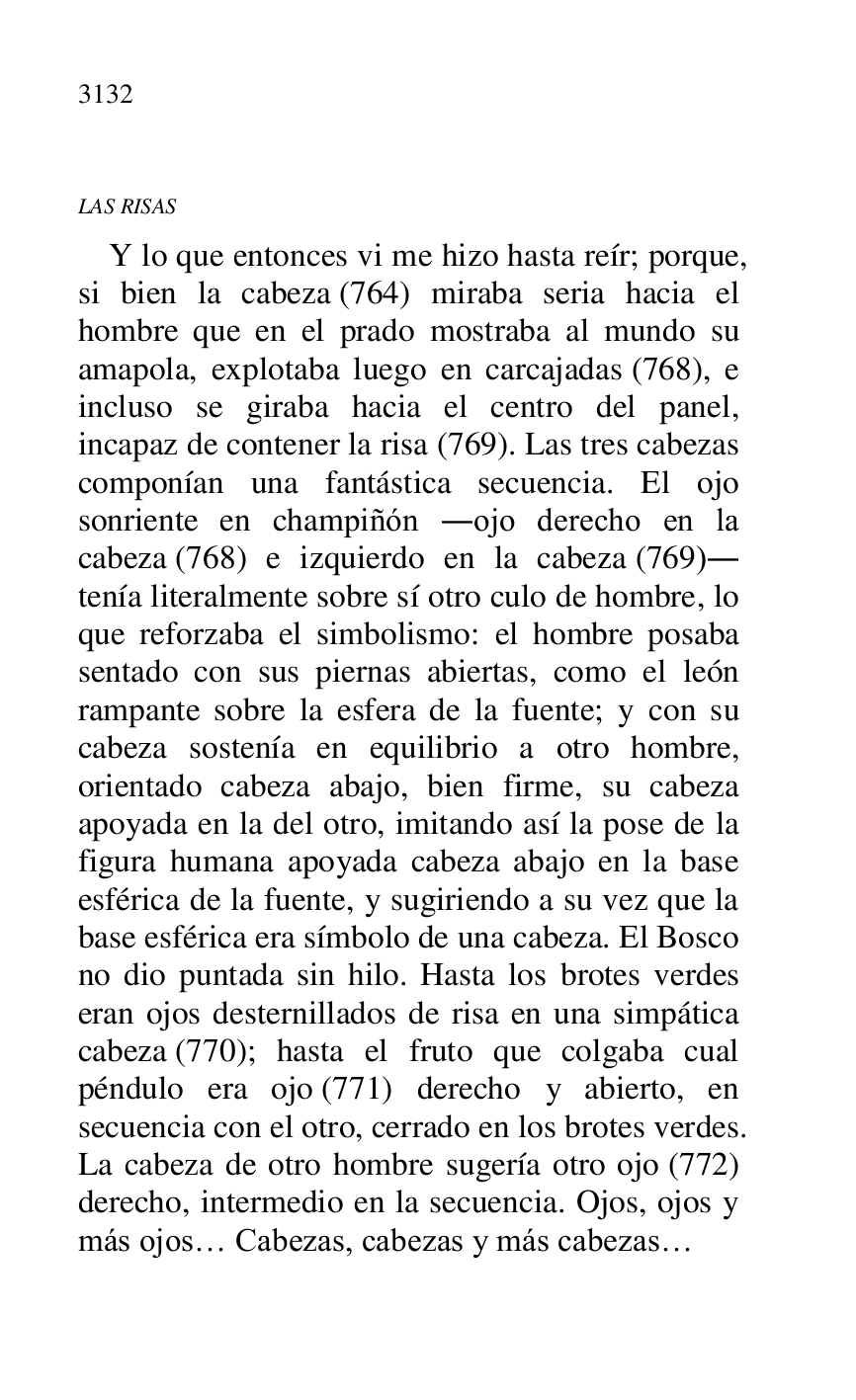 
LAS RISAS 

Y lo que entonces vi me hizo hasta reír; porque, 
si bien la cabeza (764) miraba seria hacia el 
hombre que en el prado mostraba al mundo su 
amapola, explotaba luego en carcajadas (768), e 
incluso se giraba hacia el centro del panel, 
incapaz de contener la risa (769). Las tres cabezas 
componían una fantástica secuencia. El ojo 
sonriente en champiñón .ojo derecho en la 
cabeza (768) e izquierdo en la cabeza (769). 
tenía literalmente sobre sí otro culo de hombre, lo 
que reforzaba el simbolismo: el hombre posaba 
sentado con sus piernas abiertas, como el león 
rampante sobre la esfera de la fuente; y con su 
cabeza sostenía en equilibrio a otro hombre, 
orientado cabeza abajo, bien firme, su cabeza 
apoyada en la del otro, imitando así la pose de la 
figura humana apoyada cabeza abajo en la base 
esférica de la fuente, y sugiriendo a su vez que la 
base esférica era símbolo de una cabeza. El Bosco 
no dio puntada sin hilo. Hasta los brotes verdes 
eran ojos desternillados de risa en una simpática 
cabeza (770); hasta el fruto que colgaba cual 
péndulo era ojo (771) derecho y abierto, en 
secuencia con el otro, cerrado en los brotes verdes. 
La cabeza de otro hombre sugería otro ojo (772) 
derecho, intermedio en la secuencia. Ojos, ojos y 
más ojos… Cabezas, cabezas y más cabezas… 


