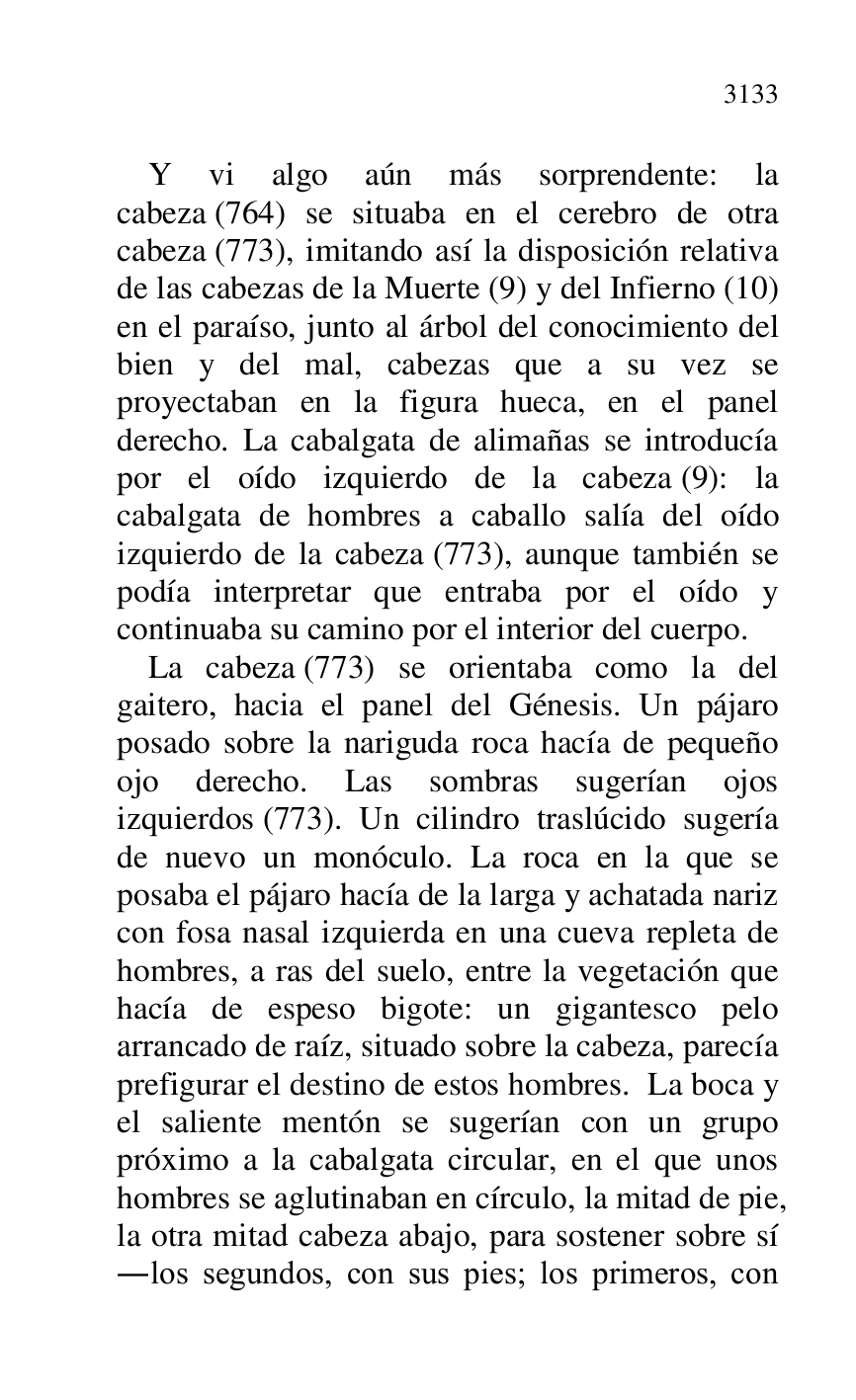 
Y vi algo aún más sorprendente: la 
cabeza (764) se situaba en el cerebro de otra 
cabeza (773), imitando así la disposición relativa 
de las cabezas de la Muerte (9) y del Infierno (10) 
en el paraíso, junto al árbol del conocimiento del 
bien y del mal, cabezas que a su vez se 
proyectaban en la figura hueca, en el panel 
derecho. La cabalgata de alimañas se introducía 
por el oído izquierdo de la cabeza (9): la 
cabalgata de hombres a caballo salía del oído 
izquierdo de la cabeza (773), aunque también se 
podía interpretar que entraba por el oído y 
continuaba su camino por el interior del cuerpo. 

La cabeza (773) se orientaba como la del 
gaitero, hacia el panel del Génesis. Un pájaro 
posado sobre la nariguda roca hacía de pequeño 
ojo derecho. Las sombras sugerían ojos 
izquierdos (773). Un cilindro traslúcido sugería 
de nuevo un monóculo. La roca en la que se 
posaba el pájaro hacía de la larga y achatada nariz 
con fosa nasal izquierda en una cueva repleta de 
hombres, a ras del suelo, entre la vegetación que 
hacía de espeso bigote: un gigantesco pelo 
arrancado de raíz, situado sobre la cabeza, parecía 
prefigurar el destino de estos hombres. La boca y 
el saliente mentón se sugerían con un grupo 
próximo a la cabalgata circular, en el que unos 
hombres se aglutinaban en círculo, la mitad de pie, 
la otra mitad cabeza abajo, para sostener sobre sí 
.los segundos, con sus pies; los primeros, con 


