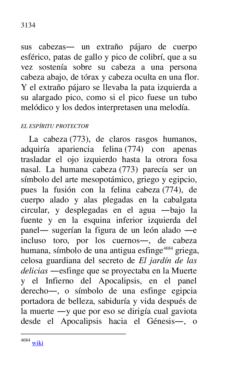 
sus cabezas. un extraño pájaro de cuerpo 
esférico, patas de gallo y pico de colibrí, que a su 
vez sostenía sobre su cabeza a una persona 
cabeza abajo, de tórax y cabeza oculta en una flor. 
Y el extraño pájaro se llevaba la pata izquierda a 
su alargado pico, como si el pico fuese un tubo 
melódico y los dedos interpretasen una melodía. 

EL ESPÍRITU PROTECTOR 

La cabeza (773), de claros rasgos humanos, 
adquiría apariencia felina (774) con apenas 
trasladar el ojo izquierdo hasta la otrora fosa 
nasal. La humana cabeza (773) parecía ser un 
símbolo del arte mesopotámico, griego y egipcio, 
pues la fusión con la felina cabeza (774), de 
cuerpo alado y alas plegadas en la cabalgata 
circular, y desplegadas en el agua .bajo la 
fuente y en la esquina inferior izquierda del 
panel. sugerían la figura de un león alado .e 
incluso toro, por los cuernos., de cabeza 
humana, símbolo de una antigua esfinge 4684 griega, 
celosa guardiana del secreto de El jardín de las 
delicias .esfinge que se proyectaba en la Muerte 
y el Infierno del Apocalipsis, en el panel 
derecho., o símbolo de una esfinge egipcia 
portadora de belleza, sabiduría y vida después de 
la muerte .y que por eso se dirigía cual gaviota 
desde el Apocalipsis hacia el Génesis., o 

4684 wiki 


