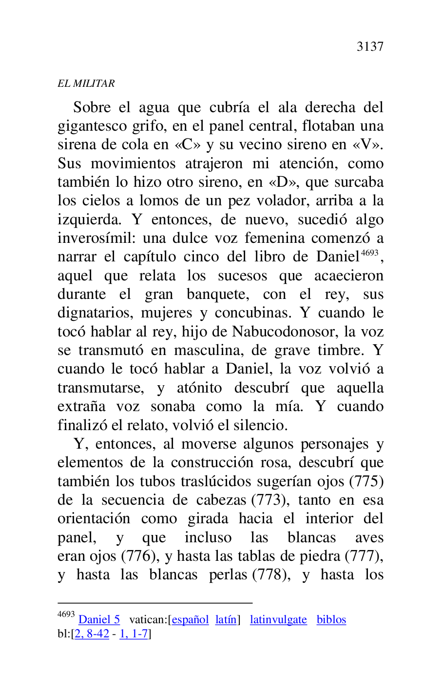 
EL MILITAR 

Sobre el agua que cubría el ala derecha del 
gigantesco grifo, en el panel central, flotaban una 
sirena de cola en «C» y su vecino sireno en «V». 
Sus movimientos atrajeron mi atención, como 
también lo hizo otro sireno, en «D», que surcaba 
los cielos a lomos de un pez volador, arriba a la 
izquierda. Y entonces, de nuevo, sucedió algo 
inverosímil: una dulce voz femenina comenzó a 
narrar el capítulo cinco del libro de Daniel 4693, 
aquel que relata los sucesos que acaecieron 
durante el gran banquete, con el rey, sus 
dignatarios, mujeres y concubinas. Y cuando le 
tocó hablar al rey, hijo de Nabucodonosor, la voz 
se transmutó en masculina, de grave timbre. Y 
cuando le tocó hablar a Daniel, la voz volvió a 
transmutarse, y atónito descubrí que aquella 
extraña voz sonaba como la mía. Y cuando 
finalizó el relato, volvió el silencio. 

4693 Daniel 5 vatican:[español latín] latinvulgate biblos 

bl:[2, 8-42 - 1, 1-7] 

Y, entonces, al moverse algunos personajes y 
elementos de la construcción rosa, descubrí que 
también los tubos traslúcidos sugerían ojos (775) 
de la secuencia de cabezas (773), tanto en esa 
orientación como girada hacia el interior del 
panel, y que incluso las blancas aves 
eran ojos (776), y hasta las tablas de piedra (777), 
y hasta las blancas perlas (778), y hasta los 


