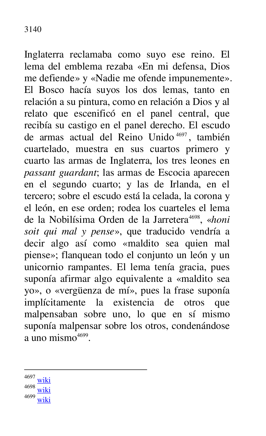 
Inglaterra reclamaba como suyo ese reino. El 
lema del emblema rezaba «En mi defensa, Dios 
me defiende» y «Nadie me ofende impunemente». 
El Bosco hacía suyos los dos lemas, tanto en 
relación a su pintura, como en relación a Dios y al 
relato que escenificó en el panel central, que 
recibía su castigo en el panel derecho. El escudo 
de armas actual del Reino Unido 4697, también 
cuartelado, muestra en sus cuartos primero y 
cuarto las armas de Inglaterra, los tres leones en 
passant guardant; las armas de Escocia aparecen 
en el segundo cuarto; y las de Irlanda, en el 
tercero; sobre el escudo está la celada, la corona y 
el león, en ese orden; rodea los cuarteles el lema 
de la Nobilísima Orden de la Jarretera 4698, «honi 
soit qui mal y pense», que traducido vendría a 
decir algo así como «maldito sea quien mal 
piense»; flanquean todo el conjunto un león y un 
unicornio rampantes. El lema tenía gracia, pues 
suponía afirmar algo equivalente a «maldito sea 
yo», o «vergüenza de mí», pues la frase suponía 
implícitamente la existencia de otros que 
malpensaban sobre uno, lo que en sí mismo 
suponía malpensar sobre los otros, condenándose 
a uno mismo 4699. 

4697 wiki 

4698 wiki 

4699 wiki 


