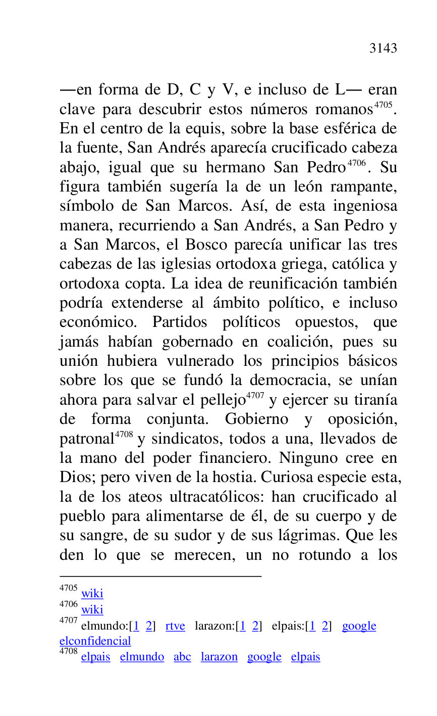 
.en forma de D, C y V, e incluso de L. eran 
clave para descubrir estos números romanos 4705. 
En el centro de la equis, sobre la base esférica de 
la fuente, San Andrés aparecía crucificado cabeza 
abajo, igual que su hermano San Pedro 4706. Su 
figura también sugería la de un león rampante, 
símbolo de San Marcos. Así, de esta ingeniosa 
manera, recurriendo a San Andrés, a San Pedro y 
a San Marcos, el Bosco parecía unificar las tres 
cabezas de las iglesias ortodoxa griega, católica y 
ortodoxa copta. La idea de reunificación también 
podría extenderse al ámbito político, e incluso 
económico. Partidos políticos opuestos, que 
jamás habían gobernado en coalición, pues su 
unión hubiera vulnerado los principios básicos 
sobre los que se fundó la democracia, se unían 
ahora para salvar el pellejo 4707 y ejercer su tiranía 
de forma conjunta. Gobierno y oposición, 
patronal 4708 y sindicatos, todos a una, llevados de 
la mano del poder financiero. Ninguno cree en 
Dios; pero viven de la hostia. Curiosa especie esta, 
la de los ateos ultracatólicos: han crucificado al 
pueblo para alimentarse de él, de su cuerpo y de 
su sangre, de su sudor y de sus lágrimas. Que les 
den lo que se merecen, un no rotundo a los 

4705 wiki 

4706 wiki 

4707 elmundo:[1 2] rtve larazon:[1 2] elpais:[1 2] google 

elconfidencial 

4708 elpais elmundo abc larazon google elpais 


