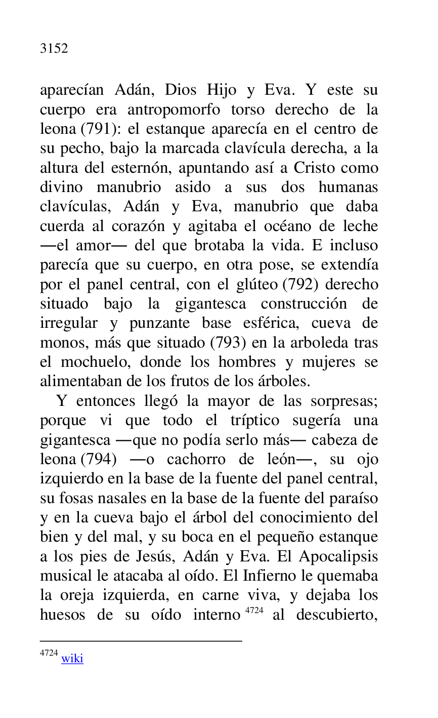
aparecían Adán, Dios Hijo y Eva. Y este su 
cuerpo era antropomorfo torso derecho de la 
leona (791): el estanque aparecía en el centro de 
su pecho, bajo la marcada clavícula derecha, a la 
altura del esternón, apuntando así a Cristo como 
divino manubrio asido a sus dos humanas 
clavículas, Adán y Eva, manubrio que daba 
cuerda al corazón y agitaba el océano de leche 
.el amor. del que brotaba la vida. E incluso 
parecía que su cuerpo, en otra pose, se extendía 
por el panel central, con el glúteo (792) derecho 
situado bajo la gigantesca construcción de 
irregular y punzante base esférica, cueva de 
monos, más que situado (793) en la arboleda tras 
el mochuelo, donde los hombres y mujeres se 
alimentaban de los frutos de los árboles. 

Y entonces llegó la mayor de las sorpresas; 
porque vi que todo el tríptico sugería una 
gigantesca .que no podía serlo más. cabeza de 
leona (794) .o cachorro de león., su ojo 
izquierdo en la base de la fuente del panel central, 
su fosas nasales en la base de la fuente del paraíso 
y en la cueva bajo el árbol del conocimiento del 
bien y del mal, y su boca en el pequeño estanque 
a los pies de Jesús, Adán y Eva. El Apocalipsis 
musical le atacaba al oído. El Infierno le quemaba 
la oreja izquierda, en carne viva, y dejaba los 
huesos de su oído interno 4724 al descubierto, 

4724 wiki 


