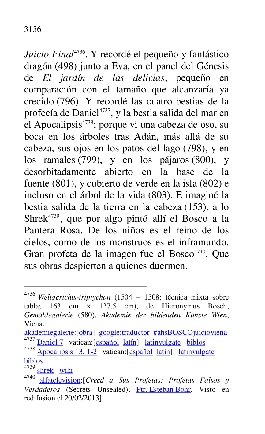 
Juicio Final 4736. Y recordé el pequeño y fantástico 
dragón (498) junto a Eva, en el panel del Génesis 
de El jardín de las delicias, pequeño en 
comparación con el tamaño que alcanzaría ya 
crecido (796). Y recordé las cuatro bestias de la 
profecía de Daniel 4737, y la bestia salida del mar en 
el Apocalipsis 4738; porque vi una cabeza de oso, su 
boca en los árboles tras Adán, más allá de su 
cabeza, sus ojos en los patos del lago (798), y en 
los ramales (799), y en los pájaros (800), y 
desorbitadamente abierto en la base de la 
fuente (801), y cubierto de verde en la isla (802) e 
incluso en el árbol de la vida (803). E imaginé la 
bestia salida de la tierra en la cabeza (153), a lo 
Shrek 4739, que por algo pintó allí el Bosco a la 
Pantera Rosa. De los niños es el reino de los 
cielos, como de los monstruos es el inframundo. 
Gran profeta de la imagen fue el Bosco 4740. Que 
sus obras despierten a quienes duermen. 

4736 Weltgerichts-triptychon (1504 R 1508; técnica mixta sobre 
tabla; 163 cm × 127,5 cm), de Hieronymus Bosch, 
Gemäldegalerie (580), Akademie der bildenden Künste Wien, 
Viena. 

akademiegalerie:[obra] google:traductor #ahsBOSCOjuicioviena 

4737 Daniel 7 vatican:[español latín] latinvulgate biblos 

4738 Apocalipsis 13, 1-2 vatican:[español latín] latinvulgate 

biblos 

4739 shrek wiki 

4740 alfatelevision:[Creed a Sus Profetas: Profetas Falsos y 
Verdaderos (Secrets Unsealed), Ptr. Esteban Bohr. Visto en 
redifusión el 20/02/2013] 


