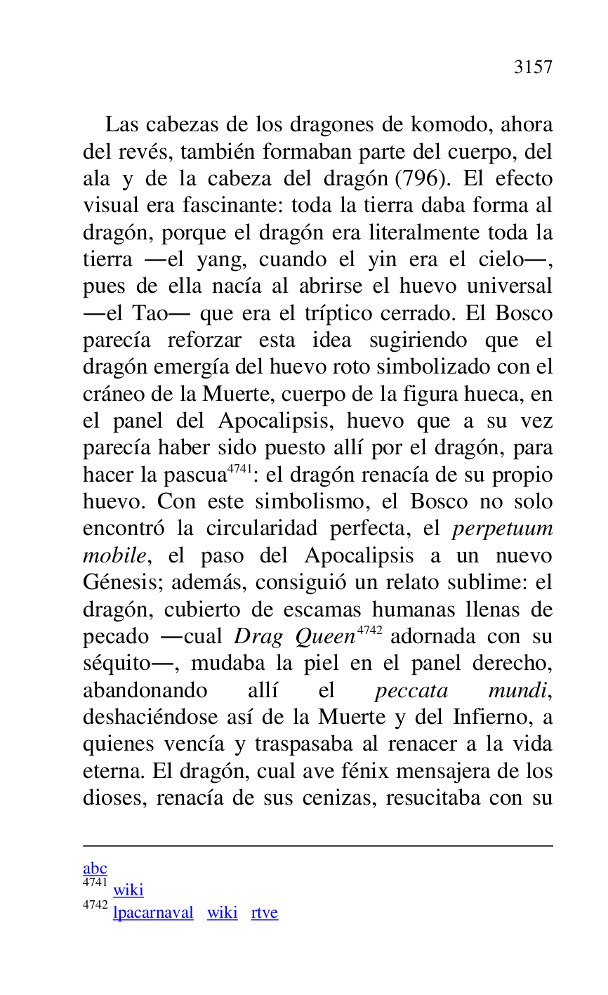 
abc 

4741 wiki 

4742 lpacarnaval wiki rtve 

Las cabezas de los dragones de komodo, ahora 
del revés, también formaban parte del cuerpo, del 
ala y de la cabeza del dragón (796). El efecto 
visual era fascinante: toda la tierra daba forma al 
dragón, porque el dragón era literalmente toda la 
tierra .el yang, cuando el yin era el cielo., 
pues de ella nacía al abrirse el huevo universal 
.el Tao. que era el tríptico cerrado. El Bosco 
parecía reforzar esta idea sugiriendo que el 
dragón emergía del huevo roto simbolizado con el 
cráneo de la Muerte, cuerpo de la figura hueca, en 
el panel del Apocalipsis, huevo que a su vez 
parecía haber sido puesto allí por el dragón, para 
hacer la pascua 4741: el dragón renacía de su propio 
huevo. Con este simbolismo, el Bosco no solo 
encontró la circularidad perfecta, el perpetuum 
mobile, el paso del Apocalipsis a un nuevo 
Génesis; además, consiguió un relato sublime: el 
dragón, cubierto de escamas humanas llenas de 
pecado .cual Drag Queen 4742 adornada con su 
séquito., mudaba la piel en el panel derecho, 
abandonando allí el peccata mundi, 
deshaciéndose así de la Muerte y del Infierno, a 
quienes vencía y traspasaba al renacer a la vida 
eterna. El dragón, cual ave fénix mensajera de los 
dioses, renacía de sus cenizas, resucitaba con su 


