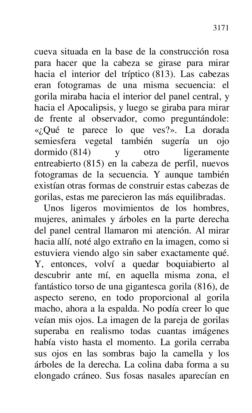 
cueva situada en la base de la construcción rosa 
para hacer que la cabeza se girase para mirar 
hacia el interior del tríptico (813). Las cabezas 
eran fotogramas de una misma secuencia: el 
gorila miraba hacia el interior del panel central, y 
hacia el Apocalipsis, y luego se giraba para mirar 
de frente al observador, como preguntándole: 
«¿Qué te parece lo que ves?». La dorada 
semiesfera vegetal también sugería un ojo 
dormido (814) y otro ligeramente 
entreabierto (815) en la cabeza de perfil, nuevos 
fotogramas de la secuencia. Y aunque también 
existían otras formas de construir estas cabezas de 
gorilas, estas me parecieron las más equilibradas. 

Unos ligeros movimientos de los hombres, 
mujeres, animales y árboles en la parte derecha 
del panel central llamaron mi atención. Al mirar 
hacia allí, noté algo extraño en la imagen, como si 
estuviera viendo algo sin saber exactamente qué. 
Y, entonces, volví a quedar boquiabierto al 
descubrir ante mí, en aquella misma zona, el 
fantástico torso de una gigantesca gorila (816), de 
aspecto sereno, en todo proporcional al gorila 
macho, ahora a la espalda. No podía creer lo que 
veían mis ojos. La imagen de la pareja de gorilas 
superaba en realismo todas cuantas imágenes 
había visto hasta el momento. La gorila cerraba 
sus ojos en las sombras bajo la camella y los 
árboles de la derecha. La colina daba forma a su 
elongado cráneo. Sus fosas nasales aparecían en 


