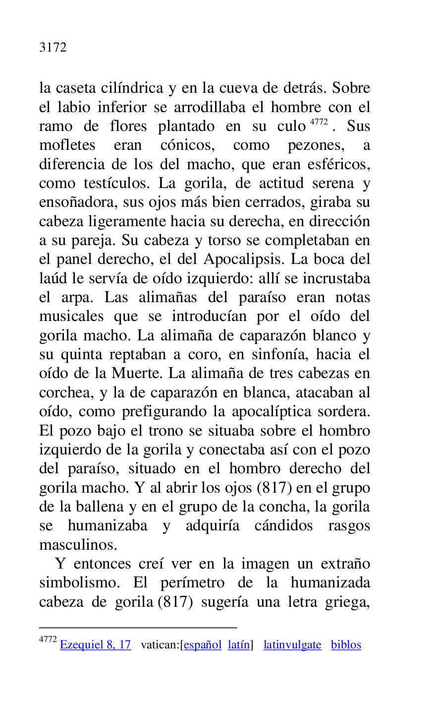 
la caseta cilíndrica y en la cueva de detrás. Sobre 
el labio inferior se arrodillaba el hombre con el 
ramo de flores plantado en su culo 4772. Sus 
mofletes eran cónicos, como pezones, a 
diferencia de los del macho, que eran esféricos, 
como testículos. La gorila, de actitud serena y 
ensoñadora, sus ojos más bien cerrados, giraba su 
cabeza ligeramente hacia su derecha, en dirección 
a su pareja. Su cabeza y torso se completaban en 
el panel derecho, el del Apocalipsis. La boca del 
laúd le servía de oído izquierdo: allí se incrustaba 
el arpa. Las alimañas del paraíso eran notas 
musicales que se introducían por el oído del 
gorila macho. La alimaña de caparazón blanco y 
su quinta reptaban a coro, en sinfonía, hacia el 
oído de la Muerte. La alimaña de tres cabezas en 
corchea, y la de caparazón en blanca, atacaban al 
oído, como prefigurando la apocalíptica sordera. 
El pozo bajo el trono se situaba sobre el hombro 
izquierdo de la gorila y conectaba así con el pozo 
del paraíso, situado en el hombro derecho del 
gorila macho. Y al abrir los ojos (817) en el grupo 
de la ballena y en el grupo de la concha, la gorila 
se humanizaba y adquiría cándidos rasgos 
masculinos. 

4772 Ezequiel 8, 17 vatican:[español latín] latinvulgate biblos 

Y entonces creí ver en la imagen un extraño 
simbolismo. El perímetro de la humanizada 
cabeza de gorila (817) sugería una letra griega, 


