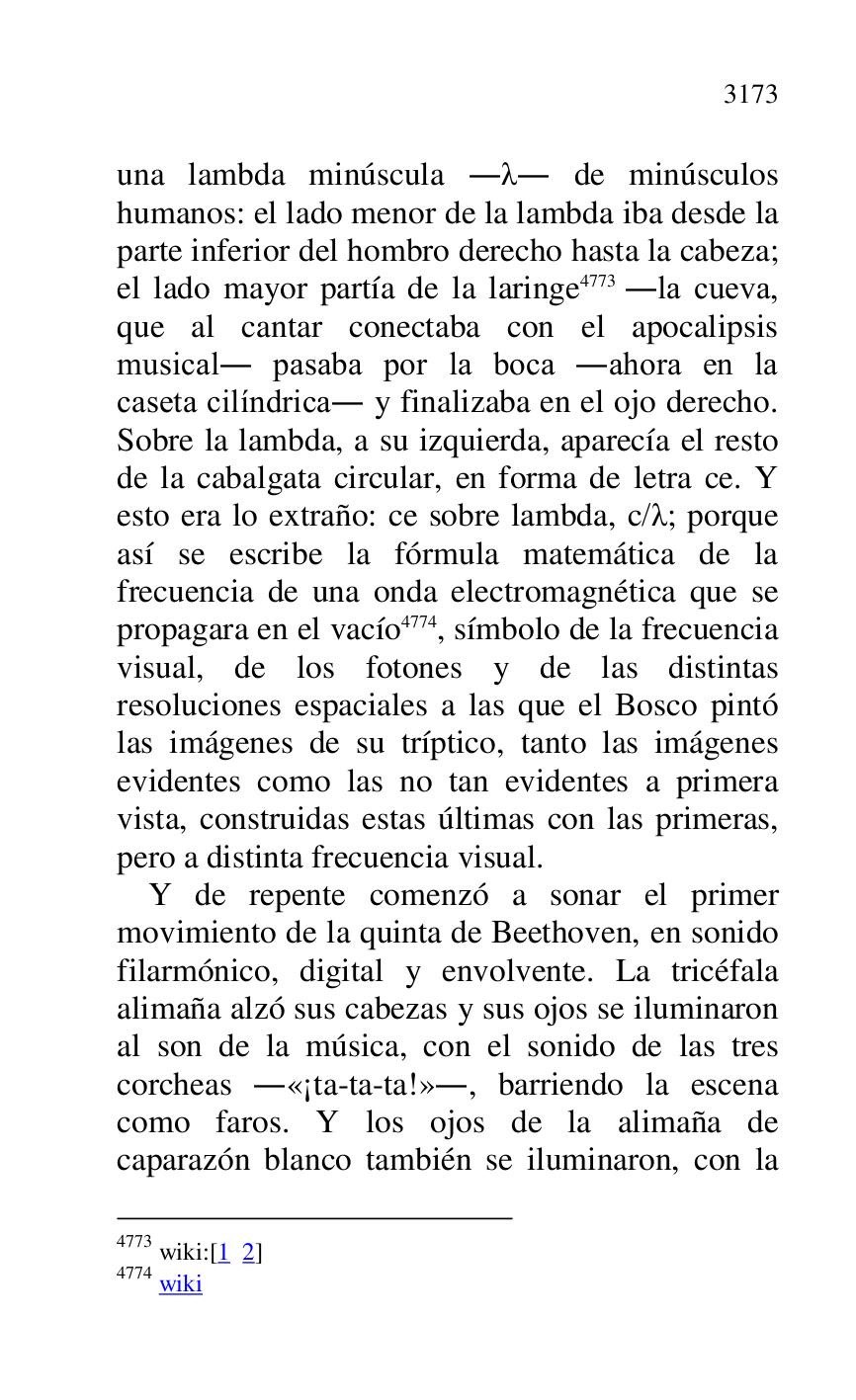 
una lambda minúscula ... de minúsculos 
humanos: el lado menor de la lambda iba desde la 
parte inferior del hombro derecho hasta la cabeza; 
el lado mayor partía de la laringe 4773 .la cueva, 
que al cantar conectaba con el apocalipsis 
musical. pasaba por la boca .ahora en la 
caseta cilíndrica. y finalizaba en el ojo derecho. 
Sobre la lambda, a su izquierda, aparecía el resto 
de la cabalgata circular, en forma de letra ce. Y 
esto era lo extraño: ce sobre lambda, c/.; porque 
así se escribe la fórmula matemática de la 
frecuencia de una onda electromagnética que se 
propagara en el vacío 4774, símbolo de la frecuencia 
visual, de los fotones y de las distintas 
resoluciones espaciales a las que el Bosco pintó 
las imágenes de su tríptico, tanto las imágenes 
evidentes como las no tan evidentes a primera 
vista, construidas estas últimas con las primeras, 
pero a distinta frecuencia visual. 

4773 wiki:[1 2] 

4774 wiki 

Y de repente comenzó a sonar el primer 
movimiento de la quinta de Beethoven, en sonido 
filarmónico, digital y envolvente. La tricéfala 
alimaña alzó sus cabezas y sus ojos se iluminaron 
al son de la música, con el sonido de las tres 
corcheas .«¡ta-ta-ta!»., barriendo la escena 
como faros. Y los ojos de la alimaña de 
caparazón blanco también se iluminaron, con la 


