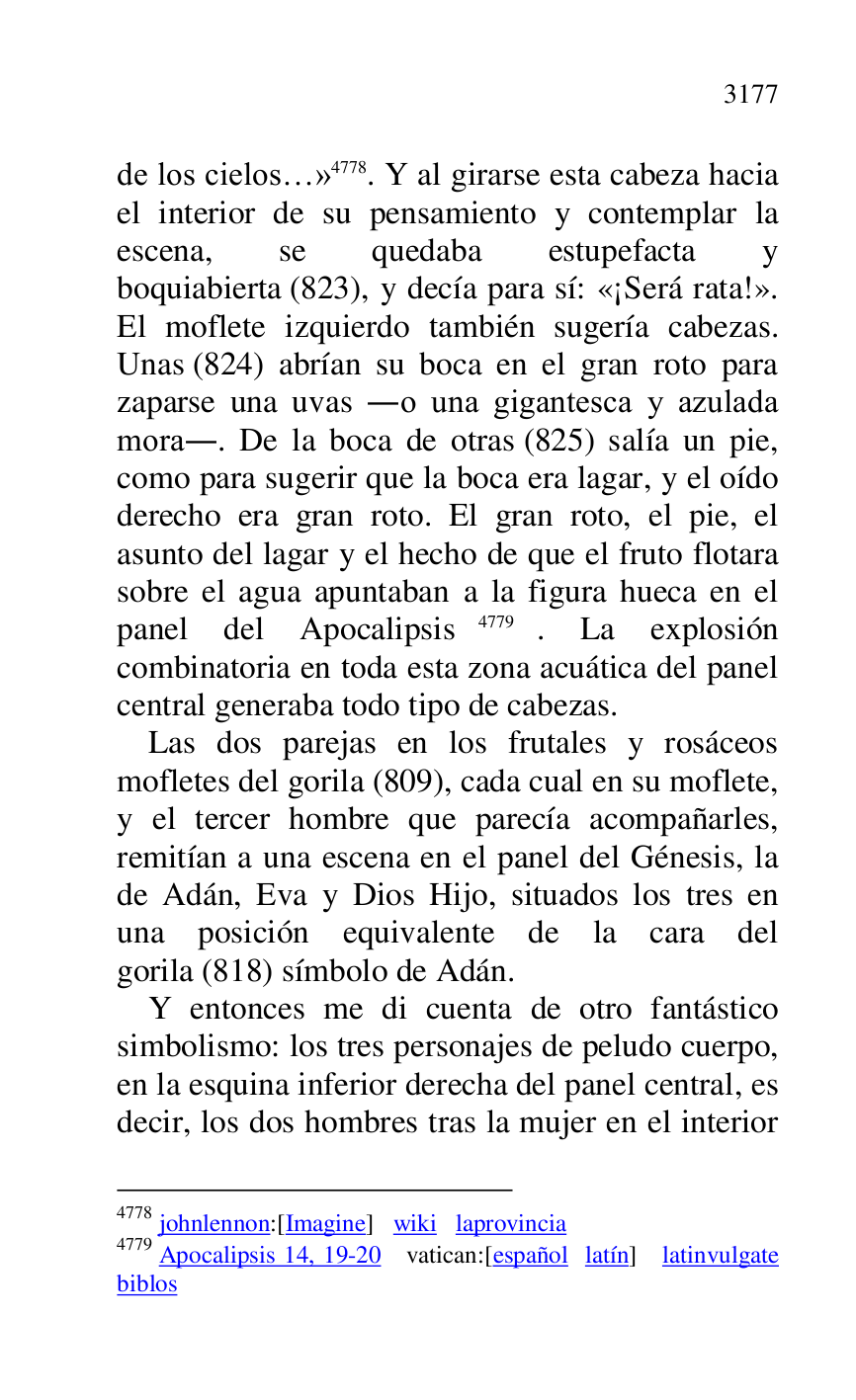 
de los cielos…» 4778. Y al girarse esta cabeza hacia 
el interior de su pensamiento y contemplar la 
escena, se quedaba estupefacta y 
boquiabierta (823), y decía para sí: «¡Será rata!». 
El moflete izquierdo también sugería cabezas. 
Unas (824) abrían su boca en el gran roto para 
zaparse una uvas .o una gigantesca y azulada 
mora.. De la boca de otras (825) salía un pie, 
como para sugerir que la boca era lagar, y el oído 
derecho era gran roto. El gran roto, el pie, el 
asunto del lagar y el hecho de que el fruto flotara 
sobre el agua apuntaban a la figura hueca en el 
panel del Apocalipsis 4779. La explosión 
combinatoria en toda esta zona acuática del panel 
central generaba todo tipo de cabezas. 

4778 johnlennon:[Imagine] wiki laprovincia 

4779 Apocalipsis 14, 19-20 vatican:[español latín] latinvulgate 
biblos 

Las dos parejas en los frutales y rosáceos 
mofletes del gorila (809), cada cual en su moflete, 
y el tercer hombre que parecía acompañarles, 
remitían a una escena en el panel del Génesis, la 
de Adán, Eva y Dios Hijo, situados los tres en 
una posición equivalente de la cara del 
gorila (818) símbolo de Adán. 

Y entonces me di cuenta de otro fantástico 
simbolismo: los tres personajes de peludo cuerpo, 
en la esquina inferior derecha del panel central, es 
decir, los dos hombres tras la mujer en el interior 


