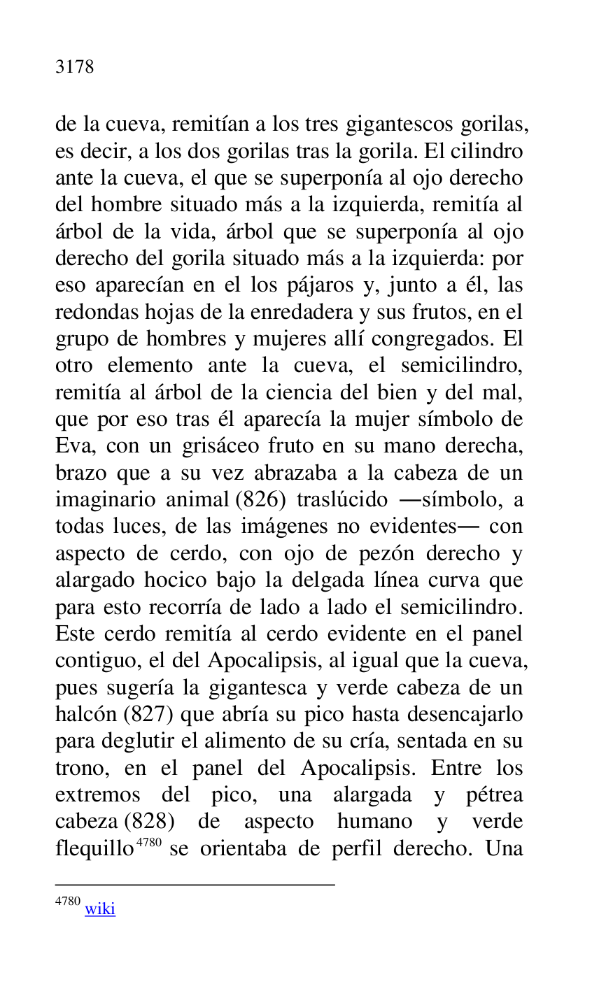 
de la cueva, remitían a los tres gigantescos gorilas, 
es decir, a los dos gorilas tras la gorila. El cilindro 
ante la cueva, el que se superponía al ojo derecho 
del hombre situado más a la izquierda, remitía al 
árbol de la vida, árbol que se superponía al ojo 
derecho del gorila situado más a la izquierda: por 
eso aparecían en el los pájaros y, junto a él, las 
redondas hojas de la enredadera y sus frutos, en el 
grupo de hombres y mujeres allí congregados. El 
otro elemento ante la cueva, el semicilindro, 
remitía al árbol de la ciencia del bien y del mal, 
que por eso tras él aparecía la mujer símbolo de 
Eva, con un grisáceo fruto en su mano derecha, 
brazo que a su vez abrazaba a la cabeza de un 
imaginario animal (826) traslúcido .símbolo, a 
todas luces, de las imágenes no evidentes. con 
aspecto de cerdo, con ojo de pezón derecho y 
alargado hocico bajo la delgada línea curva que 
para esto recorría de lado a lado el semicilindro. 
Este cerdo remitía al cerdo evidente en el panel 
contiguo, el del Apocalipsis, al igual que la cueva, 
pues sugería la gigantesca y verde cabeza de un 
halcón (827) que abría su pico hasta desencajarlo 
para deglutir el alimento de su cría, sentada en su 
trono, en el panel del Apocalipsis. Entre los 
extremos del pico, una alargada y pétrea 
cabeza (828) de aspecto humano y verde 
flequillo 4780 se orientaba de perfil derecho. Una 

4780 wiki 


