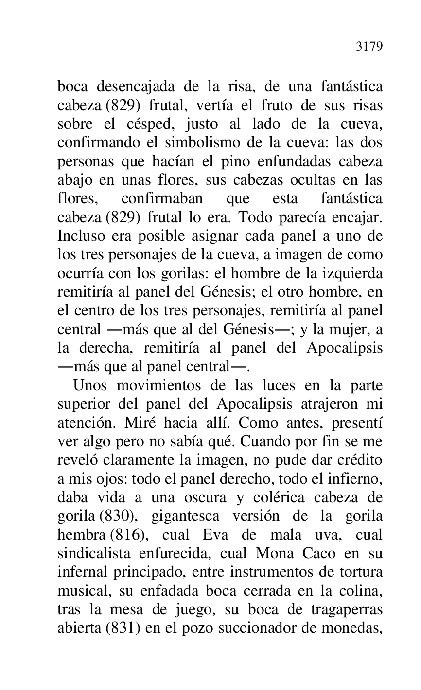 
boca desencajada de la risa, de una fantástica 
cabeza (829) frutal, vertía el fruto de sus risas 
sobre el césped, justo al lado de la cueva, 
confirmando el simbolismo de la cueva: las dos 
personas que hacían el pino enfundadas cabeza 
abajo en unas flores, sus cabezas ocultas en las 
flores, confirmaban que esta fantástica 
cabeza (829) frutal lo era. Todo parecía encajar. 
Incluso era posible asignar cada panel a uno de 
los tres personajes de la cueva, a imagen de como 
ocurría con los gorilas: el hombre de la izquierda 
remitiría al panel del Génesis; el otro hombre, en 
el centro de los tres personajes, remitiría al panel 
central .más que al del Génesis.; y la mujer, a 
la derecha, remitiría al panel del Apocalipsis 
.más que al panel central.. 

Unos movimientos de las luces en la parte 
superior del panel del Apocalipsis atrajeron mi 
atención. Miré hacia allí. Como antes, presentí 
ver algo pero no sabía qué. Cuando por fin se me 
reveló claramente la imagen, no pude dar crédito 
a mis ojos: todo el panel derecho, todo el infierno, 
daba vida a una oscura y colérica cabeza de 
gorila (830), gigantesca versión de la gorila 
hembra (816), cual Eva de mala uva, cual 
sindicalista enfurecida, cual Mona Caco en su 
infernal principado, entre instrumentos de tortura 
musical, su enfadada boca cerrada en la colina, 
tras la mesa de juego, su boca de tragaperras 
abierta (831) en el pozo succionador de monedas, 


