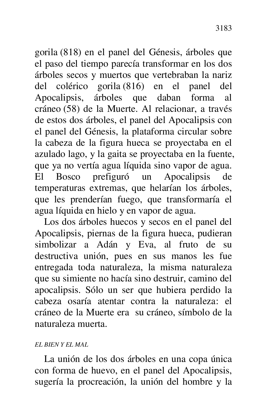 
gorila (818) en el panel del Génesis, árboles que 
el paso del tiempo parecía transformar en los dos 
árboles secos y muertos que vertebraban la nariz 
del colérico gorila (816) en el panel del 
Apocalipsis, árboles que daban forma al 
cráneo (58) de la Muerte. Al relacionar, a través 
de estos dos árboles, el panel del Apocalipsis con 
el panel del Génesis, la plataforma circular sobre 
la cabeza de la figura hueca se proyectaba en el 
azulado lago, y la gaita se proyectaba en la fuente, 
que ya no vertía agua líquida sino vapor de agua. 
El Bosco prefiguró un Apocalipsis de 
temperaturas extremas, que helarían los árboles, 
que les prenderían fuego, que transformaría el 
agua líquida en hielo y en vapor de agua. 

Los dos árboles huecos y secos en el panel del 
Apocalipsis, piernas de la figura hueca, pudieran 
simbolizar a Adán y Eva, al fruto de su 
destructiva unión, pues en sus manos les fue 
entregada toda naturaleza, la misma naturaleza 
que su simiente no hacía sino destruir, camino del 
apocalipsis. Sólo un ser que hubiera perdido la 
cabeza osaría atentar contra la naturaleza: el 
cráneo de la Muerte era su cráneo, símbolo de la 
naturaleza muerta. 

EL BIEN Y EL MAL 

La unión de los dos árboles en una copa única 
con forma de huevo, en el panel del Apocalipsis, 
sugería la procreación, la unión del hombre y la 


