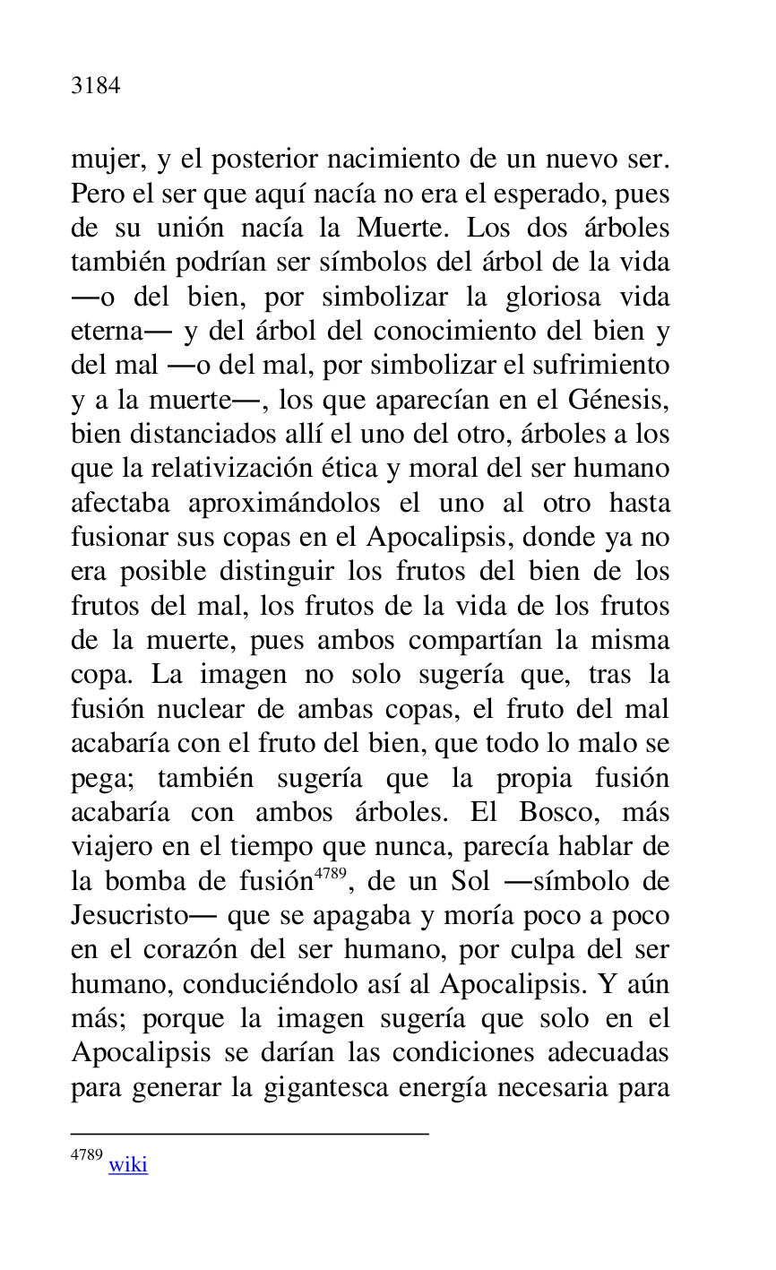 
mujer, y el posterior nacimiento de un nuevo ser. 
Pero el ser que aquí nacía no era el esperado, pues 
de su unión nacía la Muerte. Los dos árboles 
también podrían ser símbolos del árbol de la vida 
.o del bien, por simbolizar la gloriosa vida 
eterna. y del árbol del conocimiento del bien y 
del mal .o del mal, por simbolizar el sufrimiento 
y a la muerte., los que aparecían en el Génesis, 
bien distanciados allí el uno del otro, árboles a los 
que la relativización ética y moral del ser humano 
afectaba aproximándolos el uno al otro hasta 
fusionar sus copas en el Apocalipsis, donde ya no 
era posible distinguir los frutos del bien de los 
frutos del mal, los frutos de la vida de los frutos 
de la muerte, pues ambos compartían la misma 
copa. La imagen no solo sugería que, tras la 
fusión nuclear de ambas copas, el fruto del mal 
acabaría con el fruto del bien, que todo lo malo se 
pega; también sugería que la propia fusión 
acabaría con ambos árboles. El Bosco, más 
viajero en el tiempo que nunca, parecía hablar de 
la bomba de fusión 4789, de un Sol .símbolo de 
Jesucristo. que se apagaba y moría poco a poco 
en el corazón del ser humano, por culpa del ser 
humano, conduciéndolo así al Apocalipsis. Y aún 
más; porque la imagen sugería que solo en el 
Apocalipsis se darían las condiciones adecuadas 
para generar la gigantesca energía necesaria para 

4789 wiki 



