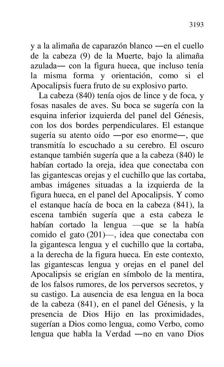 
y a la alimaña de caparazón blanco .en el cuello 
de la cabeza (9) de la Muerte, bajo la alimaña 
azulada. con la figura hueca, que incluso tenía 
la misma forma y orientación, como si el 
Apocalipsis fuera fruto de su explosivo parto. 

La cabeza (840) tenía ojos de lince y de foca, y 
fosas nasales de aves. Su boca se sugería con la 
esquina inferior izquierda del panel del Génesis, 
con los dos bordes perpendiculares. El estanque 
sugería su atento oído .por eso enorme., que 
transmitía lo escuchado a su cerebro. El oscuro 
estanque también sugería que a la cabeza (840) le 
habían cortado la oreja, idea que conectaba con 
las gigantescas orejas y el cuchillo que las cortaba, 
ambas imágenes situadas a la izquierda de la 
figura hueca, en el panel del Apocalipsis. Y como 
el estanque hacía de boca en la cabeza (841), la 
escena también sugería que a esta cabeza le 
habían cortado la lengua rque se la había 
comido el gato (201)r, idea que conectaba con 
la gigantesca lengua y el cuchillo que la cortaba, 
a la derecha de la figura hueca. En este contexto, 
las gigantescas lengua y orejas en el panel del 
Apocalipsis se erigían en símbolo de la mentira, 
de los falsos rumores, de los perversos secretos, y 
su castigo. La ausencia de esa lengua en la boca 
de la cabeza (841), en el panel del Génesis, y la 
presencia de Dios Hijo en las proximidades, 
sugerían a Dios como lengua, como Verbo, como 
lengua que habla la Verdad .no en vano Dios 


