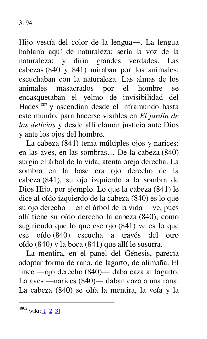 
Hijo vestía del color de la lengua.. La lengua 
hablaría aquí de naturaleza; sería la voz de la 
naturaleza; y diría grandes verdades. Las 
cabezas (840 y 841) miraban por los animales; 
escuchaban con la naturaleza. Las almas de los 
animales masacrados por el hombre se 
encasquetaban el yelmo de invisibilidad del 
Hades 4802 y ascendían desde el inframundo hasta 
este mundo, para hacerse visibles en El jardín de 
las delicias y desde allí clamar justicia ante Dios 
y ante los ojos del hombre. 

4802 wiki:[1 2 3] 

La cabeza (841) tenía múltiples ojos y narices: 
en las aves, en las sombras… De la cabeza (840) 
surgía el árbol de la vida, atenta oreja derecha. La 
sombra en la base era ojo derecho de la 
cabeza (841), su ojo izquierdo a la sombra de 
Dios Hijo, por ejemplo. Lo que la cabeza (841) le 
dice al oído izquierdo de la cabeza (840) es lo que 
su ojo derecho .en el árbol de la vida. ve, pues 
allí tiene su oído derecho la cabeza (840), como 
sugiriendo que lo que ese ojo (841) ve es lo que 
ese oído (840) escucha a través del otro 
oído (840) y la boca (841) que allí le susurra. 

La mentira, en el panel del Génesis, parecía 
adoptar forma de rana, de lagarto, de alimaña. El 
lince .ojo derecho (840). daba caza al lagarto. 
La aves .narices (840). daban caza a una rana. 
La cabeza (840) se olía la mentira, la veía y la 


