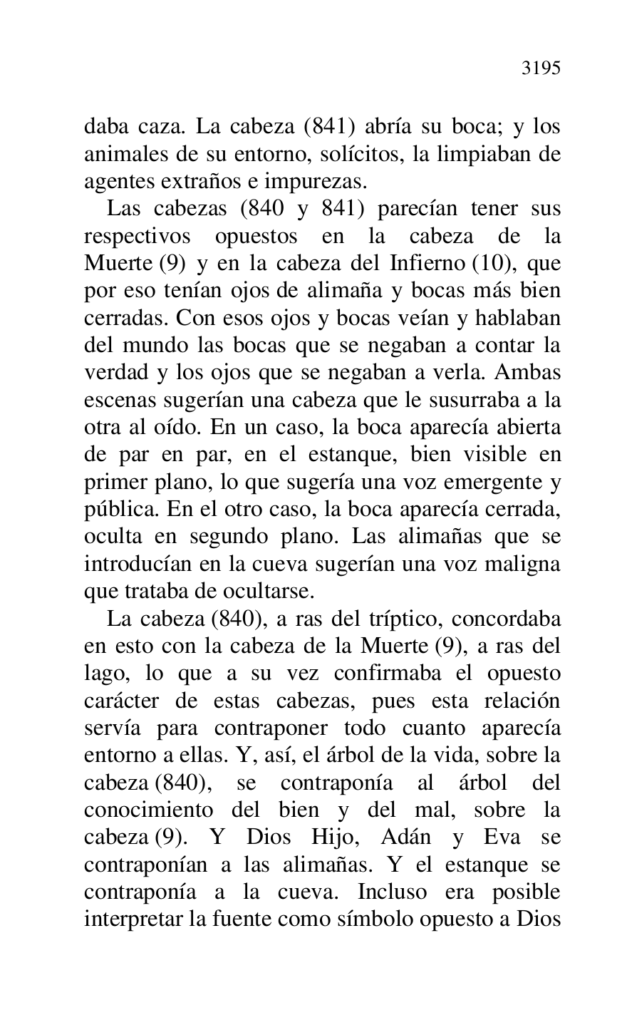 
daba caza. La cabeza (841) abría su boca; y los 
animales de su entorno, solícitos, la limpiaban de 
agentes extraños e impurezas. 

Las cabezas (840 y 841) parecían tener sus 
respectivos opuestos en la cabeza de la 
Muerte (9) y en la cabeza del Infierno (10), que 
por eso tenían ojos de alimaña y bocas más bien 
cerradas. Con esos ojos y bocas veían y hablaban 
del mundo las bocas que se negaban a contar la 
verdad y los ojos que se negaban a verla. Ambas 
escenas sugerían una cabeza que le susurraba a la 
otra al oído. En un caso, la boca aparecía abierta 
de par en par, en el estanque, bien visible en 
primer plano, lo que sugería una voz emergente y 
pública. En el otro caso, la boca aparecía cerrada, 
oculta en segundo plano. Las alimañas que se 
introducían en la cueva sugerían una voz maligna 
que trataba de ocultarse. 

La cabeza (840), a ras del tríptico, concordaba 
en esto con la cabeza de la Muerte (9), a ras del 
lago, lo que a su vez confirmaba el opuesto 
carácter de estas cabezas, pues esta relación 
servía para contraponer todo cuanto aparecía 
entorno a ellas. Y, así, el árbol de la vida, sobre la 
cabeza (840), se contraponía al árbol del 
conocimiento del bien y del mal, sobre la 
cabeza (9). Y Dios Hijo, Adán y Eva se 
contraponían a las alimañas. Y el estanque se 
contraponía a la cueva. Incluso era posible 
interpretar la fuente como símbolo opuesto a Dios 


