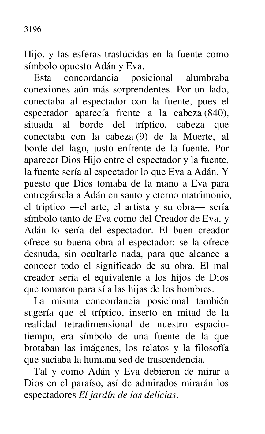 
Hijo, y las esferas traslúcidas en la fuente como 
símbolo opuesto Adán y Eva. 

Esta concordancia posicional alumbraba 
conexiones aún más sorprendentes. Por un lado, 
conectaba al espectador con la fuente, pues el 
espectador aparecía frente a la cabeza (840), 
situada al borde del tríptico, cabeza que 
conectaba con la cabeza (9) de la Muerte, al 
borde del lago, justo enfrente de la fuente. Por 
aparecer Dios Hijo entre el espectador y la fuente, 
la fuente sería al espectador lo que Eva a Adán. Y 
puesto que Dios tomaba de la mano a Eva para 
entregársela a Adán en santo y eterno matrimonio, 
el tríptico .el arte, el artista y su obra. sería 
símbolo tanto de Eva como del Creador de Eva, y 
Adán lo sería del espectador. El buen creador 
ofrece su buena obra al espectador: se la ofrece 
desnuda, sin ocultarle nada, para que alcance a 
conocer todo el significado de su obra. El mal 
creador sería el equivalente a los hijos de Dios 
que tomaron para sí a las hijas de los hombres. 

La misma concordancia posicional también 
sugería que el tríptico, inserto en mitad de la 
realidad tetradimensional de nuestro espacio-
tiempo, era símbolo de una fuente de la que 
brotaban las imágenes, los relatos y la filosofía 
que saciaba la humana sed de trascendencia. 

Tal y como Adán y Eva debieron de mirar a 
Dios en el paraíso, así de admirados mirarán los 
espectadores El jardín de las delicias. 


