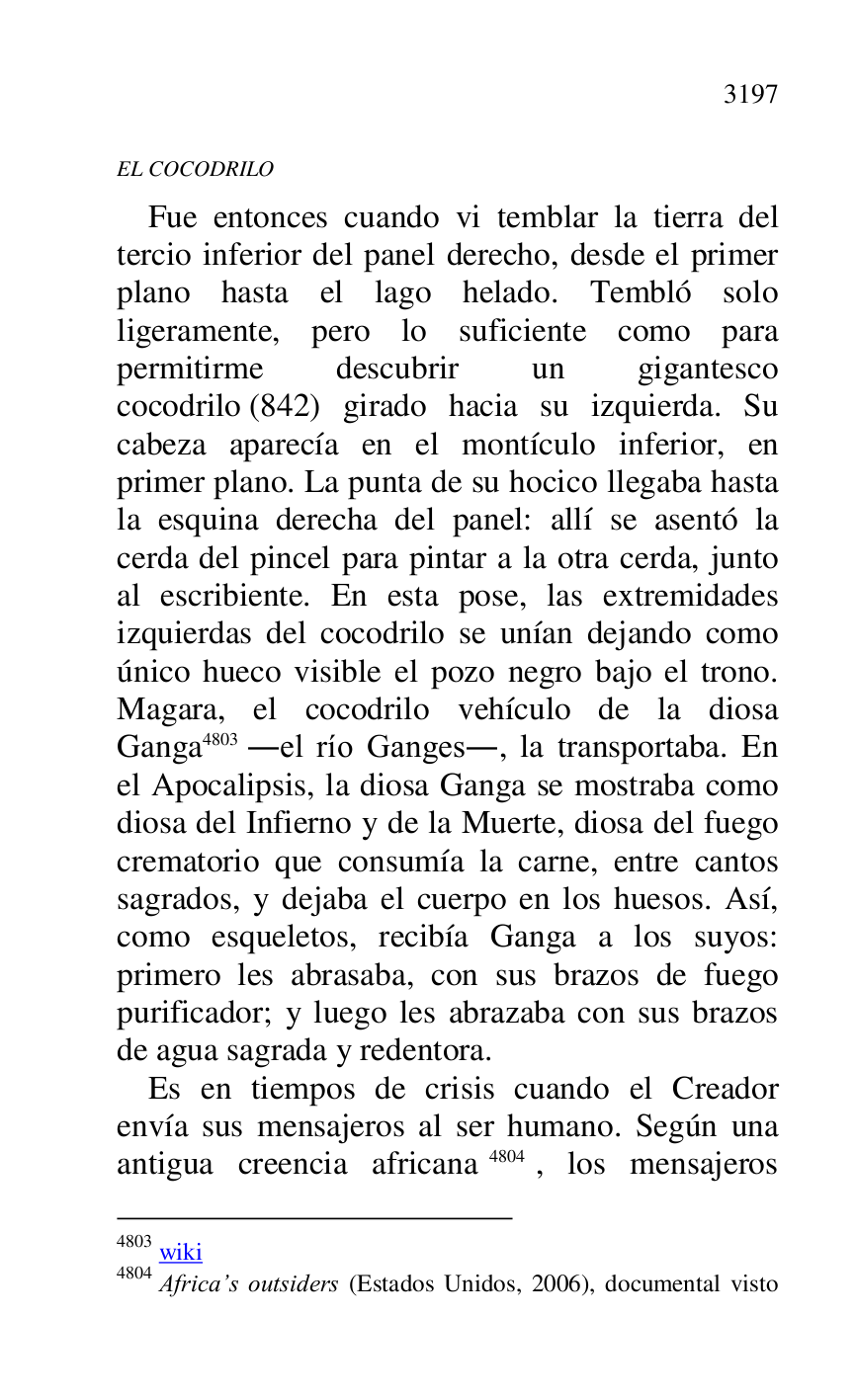 
EL COCODRILO 

Fue entonces cuando vi temblar la tierra del 
tercio inferior del panel derecho, desde el primer 
plano hasta el lago helado. Tembló solo 
ligeramente, pero lo suficiente como para 
permitirme descubrir un gigantesco 
cocodrilo (842) girado hacia su izquierda. Su 
cabeza aparecía en el montículo inferior, en 
primer plano. La punta de su hocico llegaba hasta 
la esquina derecha del panel: allí se asentó la 
cerda del pincel para pintar a la otra cerda, junto 
al escribiente. En esta pose, las extremidades 
izquierdas del cocodrilo se unían dejando como 
único hueco visible el pozo negro bajo el trono. 
Magara, el cocodrilo vehículo de la diosa 
Ganga 4803 .el río Ganges., la transportaba. En 
el Apocalipsis, la diosa Ganga se mostraba como 
diosa del Infierno y de la Muerte, diosa del fuego 
crematorio que consumía la carne, entre cantos 
sagrados, y dejaba el cuerpo en los huesos. Así, 
como esqueletos, recibía Ganga a los suyos: 
primero les abrasaba, con sus brazos de fuego 
purificador; y luego les abrazaba con sus brazos 
de agua sagrada y redentora. 

4803 wiki 

4804 Africa.s outsiders (Estados Unidos, 2006), documental visto 

Es en tiempos de crisis cuando el Creador 
envía sus mensajeros al ser humano. Según una 
antigua creencia africana 4804, los mensajeros 


