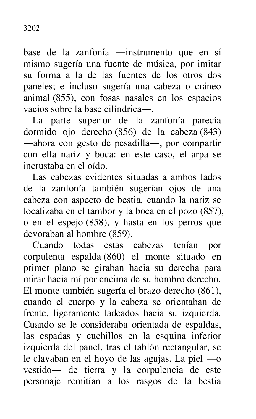 
base de la zanfonía .instrumento que en sí 
mismo sugería una fuente de música, por imitar 
su forma a la de las fuentes de los otros dos 
paneles; e incluso sugería una cabeza o cráneo 
animal (855), con fosas nasales en los espacios 
vacíos sobre la base cilíndrica.. 

La parte superior de la zanfonía parecía 
dormido ojo derecho (856) de la cabeza (843) 
.ahora con gesto de pesadilla., por compartir 
con ella nariz y boca: en este caso, el arpa se 
incrustaba en el oído. 

Las cabezas evidentes situadas a ambos lados 
de la zanfonía también sugerían ojos de una 
cabeza con aspecto de bestia, cuando la nariz se 
localizaba en el tambor y la boca en el pozo (857), 
o en el espejo (858), y hasta en los perros que 
devoraban al hombre (859). 

Cuando todas estas cabezas tenían por 
corpulenta espalda (860) el monte situado en 
primer plano se giraban hacia su derecha para 
mirar hacia mí por encima de su hombro derecho. 
El monte también sugería el brazo derecho (861), 
cuando el cuerpo y la cabeza se orientaban de 
frente, ligeramente ladeados hacia su izquierda. 
Cuando se le consideraba orientada de espaldas, 
las espadas y cuchillos en la esquina inferior 
izquierda del panel, tras el tablón rectangular, se 
le clavaban en el hoyo de las agujas. La piel .o 
vestido. de tierra y la corpulencia de este 
personaje remitían a los rasgos de la bestia 


