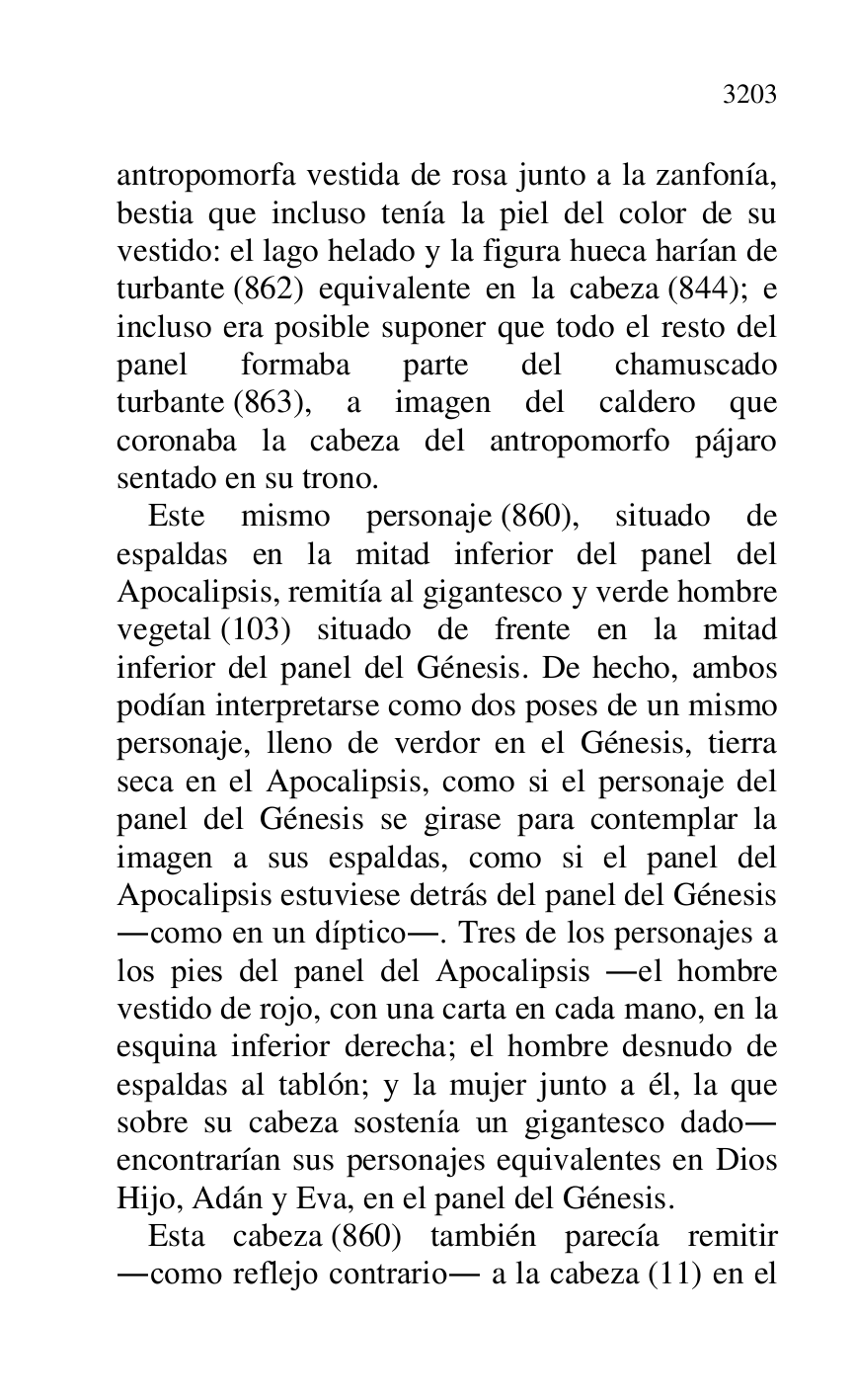 
antropomorfa vestida de rosa junto a la zanfonía, 
bestia que incluso tenía la piel del color de su 
vestido: el lago helado y la figura hueca harían de 
turbante (862) equivalente en la cabeza (844); e 
incluso era posible suponer que todo el resto del 
panel formaba parte del chamuscado 
turbante (863), a imagen del caldero que 
coronaba la cabeza del antropomorfo pájaro 
sentado en su trono. 

Este mismo personaje (860), situado de 
espaldas en la mitad inferior del panel del 
Apocalipsis, remitía al gigantesco y verde hombre 
vegetal (103) situado de frente en la mitad 
inferior del panel del Génesis. De hecho, ambos 
podían interpretarse como dos poses de un mismo 
personaje, lleno de verdor en el Génesis, tierra 
seca en el Apocalipsis, como si el personaje del 
panel del Génesis se girase para contemplar la 
imagen a sus espaldas, como si el panel del 
Apocalipsis estuviese detrás del panel del Génesis 
.como en un díptico.. Tres de los personajes a 
los pies del panel del Apocalipsis .el hombre 
vestido de rojo, con una carta en cada mano, en la 
esquina inferior derecha; el hombre desnudo de 
espaldas al tablón; y la mujer junto a él, la que 
sobre su cabeza sostenía un gigantesco dado. 
encontrarían sus personajes equivalentes en Dios 
Hijo, Adán y Eva, en el panel del Génesis. 

Esta cabeza (860) también parecía remitir 
.como reflejo contrario. a la cabeza (11) en el 


