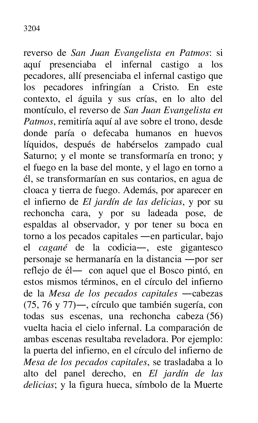 
reverso de San Juan Evangelista en Patmos: si 
aquí presenciaba el infernal castigo a los 
pecadores, allí presenciaba el infernal castigo que 
los pecadores infringían a Cristo. En este 
contexto, el águila y sus crías, en lo alto del 
montículo, el reverso de San Juan Evangelista en 
Patmos, remitiría aquí al ave sobre el trono, desde 
donde paría o defecaba humanos en huevos 
líquidos, después de habérselos zampado cual 
Saturno; y el monte se transformaría en trono; y 
el fuego en la base del monte, y el lago en torno a 
él, se transformarían en sus contarios, en agua de 
cloaca y tierra de fuego. Además, por aparecer en 
el infierno de El jardín de las delicias, y por su 
rechoncha cara, y por su ladeada pose, de 
espaldas al observador, y por tener su boca en 
torno a los pecados capitales .en particular, bajo 
el cagané de la codicia., este gigantesco 
personaje se hermanaría en la distancia .por ser 
reflejo de él. con aquel que el Bosco pintó, en 
estos mismos términos, en el círculo del infierno 
de la Mesa de los pecados capitales .cabezas 
(75, 76 y 77)., círculo que también sugería, con 
todas sus escenas, una rechoncha cabeza (56) 
vuelta hacia el cielo infernal. La comparación de 
ambas escenas resultaba reveladora. Por ejemplo: 
la puerta del infierno, en el círculo del infierno de 
Mesa de los pecados capitales, se trasladaba a lo 
alto del panel derecho, en El jardín de las 
delicias; y la figura hueca, símbolo de la Muerte 


