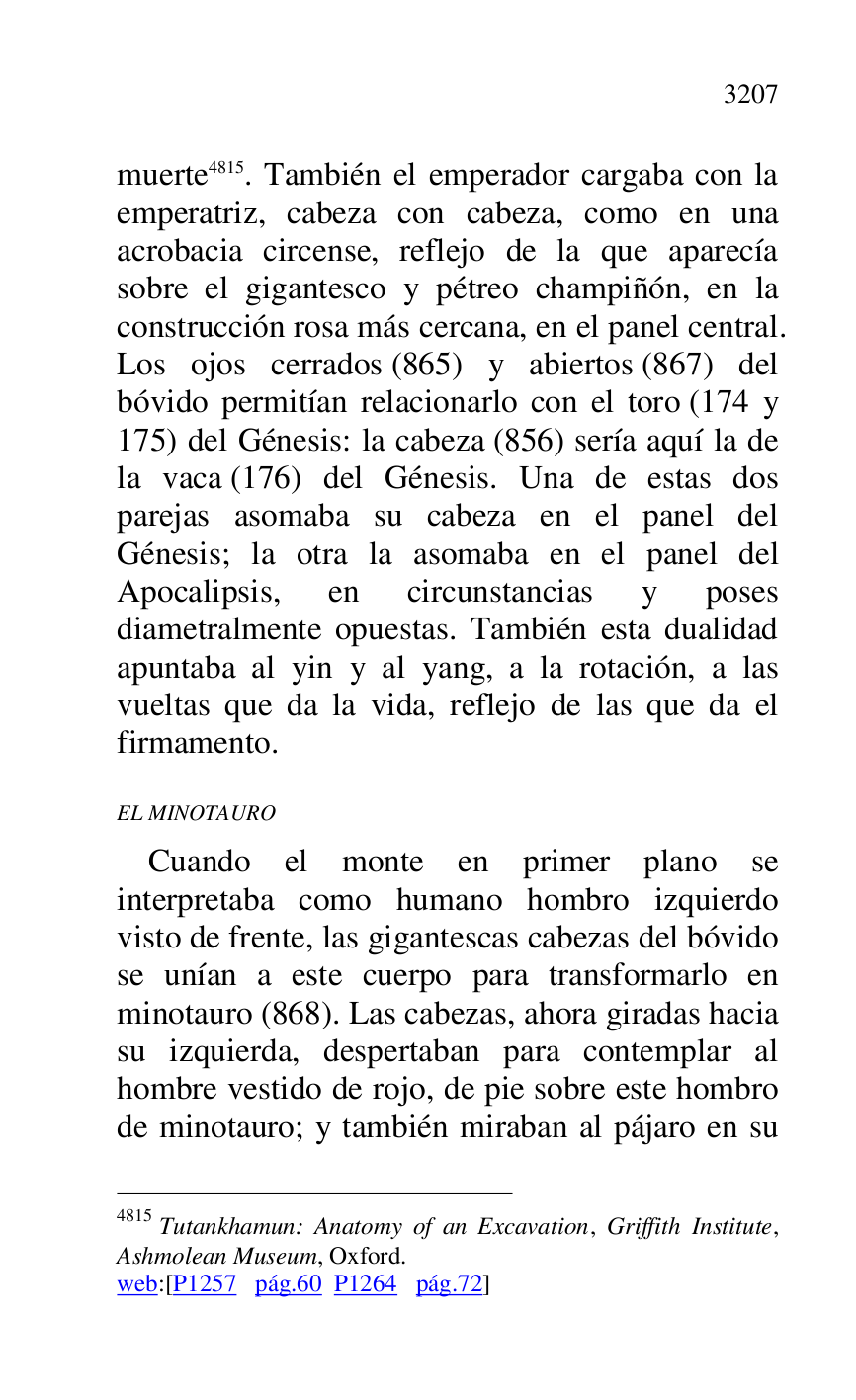 
muerte 4815. También el emperador cargaba con la 
emperatriz, cabeza con cabeza, como en una 
acrobacia circense, reflejo de la que aparecía 
sobre el gigantesco y pétreo champiñón, en la 
construcción rosa más cercana, en el panel central. 
Los ojos cerrados (865) y abiertos (867) del 
bóvido permitían relacionarlo con el toro (174 y 
175) del Génesis: la cabeza (856) sería aquí la de 
la vaca (176) del Génesis. Una de estas dos 
parejas asomaba su cabeza en el panel del 
Génesis; la otra la asomaba en el panel del 
Apocalipsis, en circunstancias y poses 
diametralmente opuestas. También esta dualidad 
apuntaba al yin y al yang, a la rotación, a las 
vueltas que da la vida, reflejo de las que da el 
firmamento. 

4815 Tutankhamun: Anatomy of an Excavation, Griffith Institute, 
Ashmolean Museum, Oxford. 

web:[P1257 pág.60 P1264 pág.72] 
EL MINOTAURO 

Cuando el monte en primer plano se 
interpretaba como humano hombro izquierdo 
visto de frente, las gigantescas cabezas del bóvido 
se unían a este cuerpo para transformarlo en 
minotauro (868). Las cabezas, ahora giradas hacia 
su izquierda, despertaban para contemplar al 
hombre vestido de rojo, de pie sobre este hombro 
de minotauro; y también miraban al pájaro en su 


