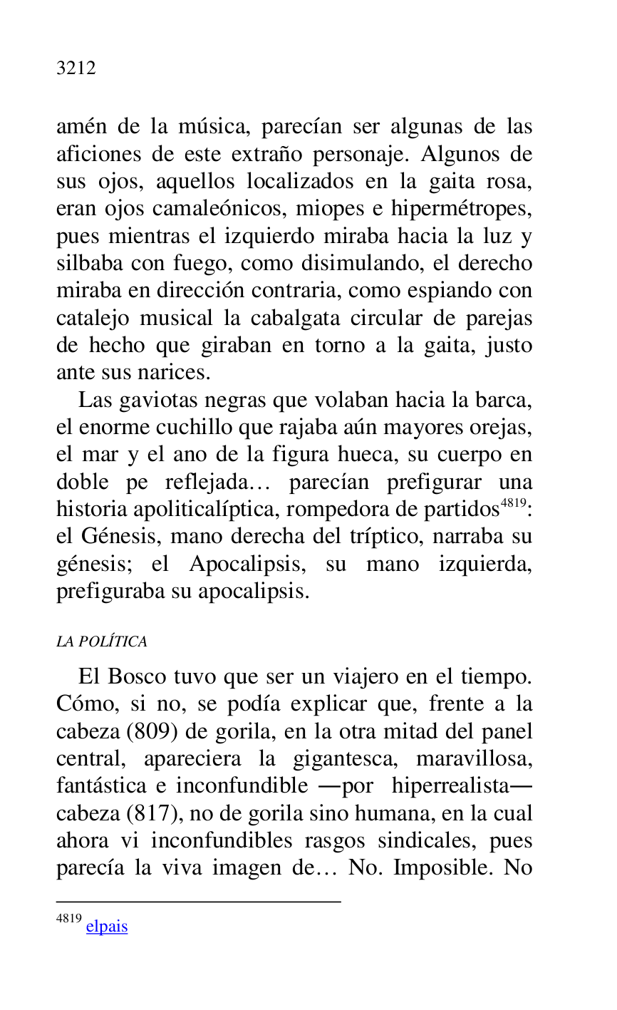 
amén de la música, parecían ser algunas de las 
aficiones de este extraño personaje. Algunos de 
sus ojos, aquellos localizados en la gaita rosa, 
eran ojos camaleónicos, miopes e hipermétropes, 
pues mientras el izquierdo miraba hacia la luz y 
silbaba con fuego, como disimulando, el derecho 
miraba en dirección contraria, como espiando con 
catalejo musical la cabalgata circular de parejas 
de hecho que giraban en torno a la gaita, justo 
ante sus narices. 

Las gaviotas negras que volaban hacia la barca, 
el enorme cuchillo que rajaba aún mayores orejas, 
el mar y el ano de la figura hueca, su cuerpo en 
doble pe reflejada… parecían prefigurar una 
historia apoliticalíptica, rompedora de partidos 4819: 
el Génesis, mano derecha del tríptico, narraba su 
génesis; el Apocalipsis, su mano izquierda, 
prefiguraba su apocalipsis. 

4819 elpais 

LA POLÍTICA 

El Bosco tuvo que ser un viajero en el tiempo. 
Cómo, si no, se podía explicar que, frente a la 
cabeza (809) de gorila, en la otra mitad del panel 
central, apareciera la gigantesca, maravillosa, 
fantástica e inconfundible .por hiperrealista. 
cabeza (817), no de gorila sino humana, en la cual 
ahora vi inconfundibles rasgos sindicales, pues 
parecía la viva imagen de… No. Imposible. No 


