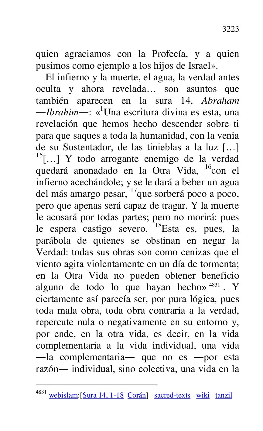 
quien agraciamos con la Profecía, y a quien 
pusimos como ejemplo a los hijos de Israel». 

El infierno y la muerte, el agua, la verdad antes 
oculta y ahora revelada… son asuntos que 
también aparecen en la sura 14, Abraham 
.Ibrahim.: «1Una escritura divina es esta, una revelación que hemos hecho descender sobre ti 
para que saques a toda la humanidad, con la venia 
de su Sustentador, de las tinieblas a la luz […] 
15[…] Y todo arrogante enemigo de la verdad 
quedará anonadado en la Otra Vida, 16con el 
infierno acechándole; y se le dará a beber un agua 
del más amargo pesar, 17que sorberá poco a poco, 
pero que apenas será capaz de tragar. Y la muerte 
le acosará por todas partes; pero no morirá: pues 
le espera castigo severo. 18Esta es, pues, la 
parábola de quienes se obstinan en negar la 
Verdad: todas sus obras son como cenizas que el 
viento agita violentamente en un día de tormenta; 
en la Otra Vida no pueden obtener beneficio 
alguno de todo lo que hayan hecho» 4831. Y 
ciertamente así parecía ser, por pura lógica, pues 
toda mala obra, toda obra contraria a la verdad, 
repercute nula o negativamente en su entorno y, 
por ende, en la otra vida, es decir, en la vida 
complementaria a la vida individual, una vida 
.la complementaria. que no es .por esta 
razón. individual, sino colectiva, una vida en la 

4831 webislam:[Sura 14, 1-18 Corán] sacred-texts wiki tanzil 


