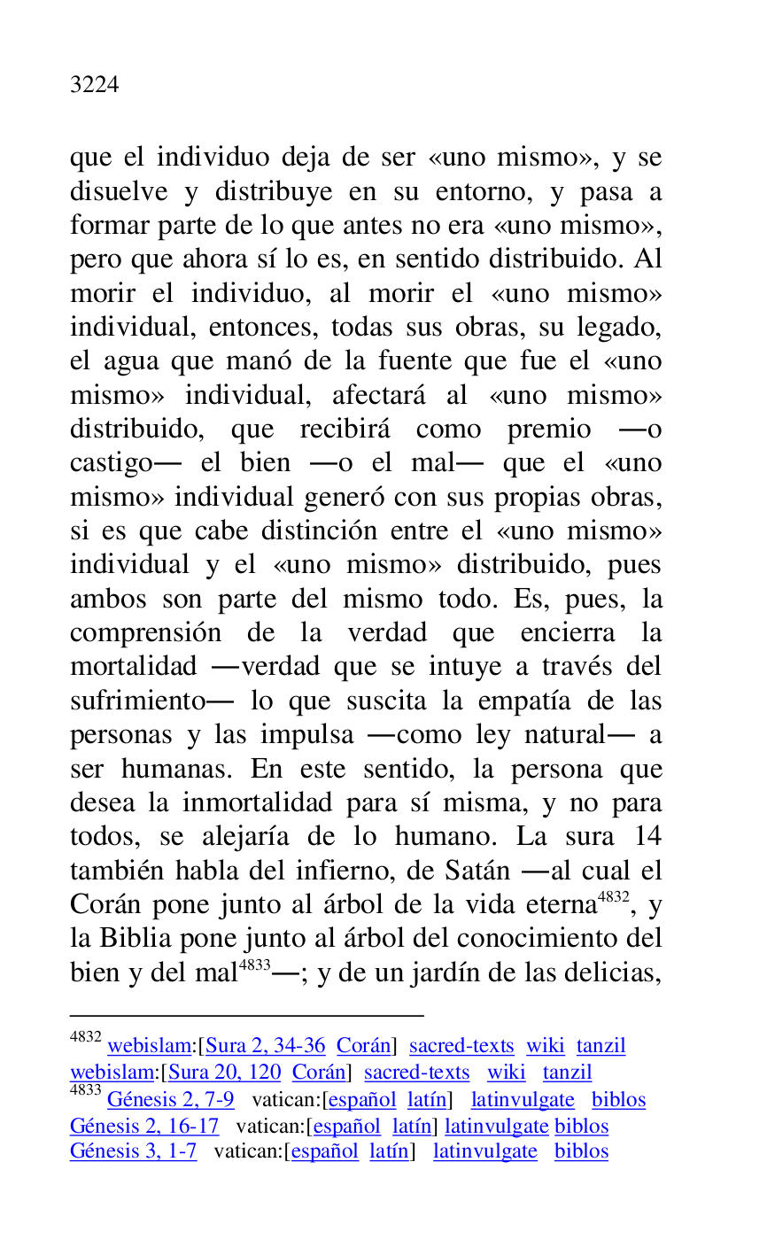 
que el individuo deja de ser «uno mismo», y se 
disuelve y distribuye en su entorno, y pasa a 
formar parte de lo que antes no era «uno mismo», 
pero que ahora sí lo es, en sentido distribuido. Al 
morir el individuo, al morir el «uno mismo» 
individual, entonces, todas sus obras, su legado, 
el agua que manó de la fuente que fue el «uno 
mismo» individual, afectará al «uno mismo» 
distribuido, que recibirá como premio .o 
castigo. el bien .o el mal. que el «uno 
mismo» individual generó con sus propias obras, 
si es que cabe distinción entre el «uno mismo» 
individual y el «uno mismo» distribuido, pues 
ambos son parte del mismo todo. Es, pues, la 
comprensión de la verdad que encierra la 
mortalidad .verdad que se intuye a través del 
sufrimiento. lo que suscita la empatía de las 
personas y las impulsa .como ley natural. a 
ser humanas. En este sentido, la persona que 
desea la inmortalidad para sí misma, y no para 
todos, se alejaría de lo humano. La sura 14 
también habla del infierno, de Satán .al cual el 
Corán pone junto al árbol de la vida eterna 4832, y 
la Biblia pone junto al árbol del conocimiento del 
bien y del mal 4833.; y de un jardín de las delicias, 

4832 webislam:[Sura 2, 34-36 Corán] sacred-texts wiki tanzil 

webislam:[Sura 20, 120 Corán] sacred-texts wiki tanzil 

4833 Génesis 2, 7-9 vatican:[español latín] latinvulgate biblos 

Génesis 2, 16-17 vatican:[español latín] latinvulgate biblos 

Génesis 3, 1-7 vatican:[español latín] latinvulgate biblos 



