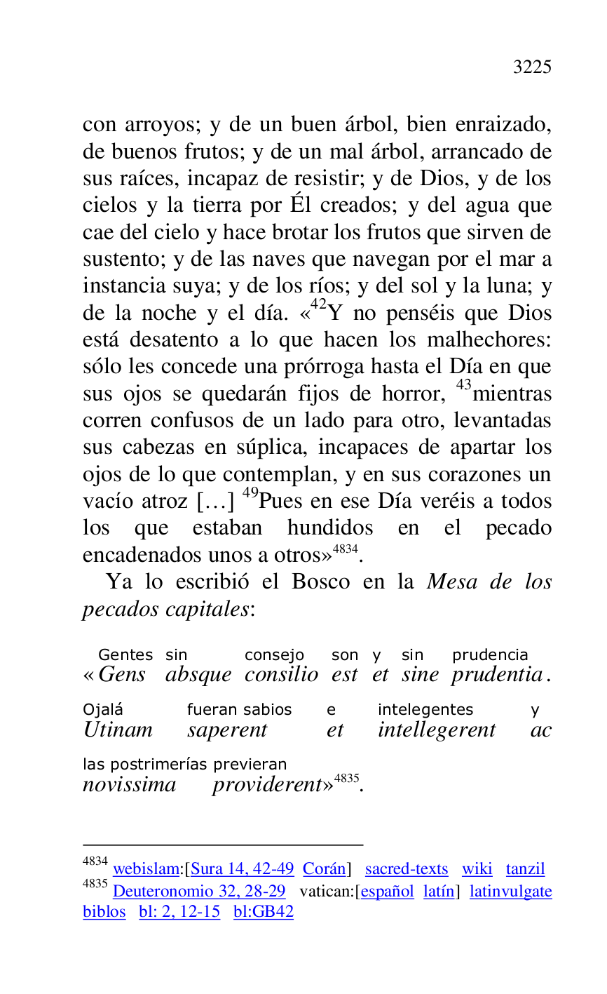 
con arroyos; y de un buen árbol, bien enraizado, 
de buenos frutos; y de un mal árbol, arrancado de 
sus raíces, incapaz de resistir; y de Dios, y de los 
cielos y la tierra por Él creados; y del agua que 
cae del cielo y hace brotar los frutos que sirven de 
sustento; y de las naves que navegan por el mar a 
instancia suya; y de los ríos; y del sol y la luna; y 
de la noche y el día. «42Y no penséis que Dios está desatento a lo que hacen los malhechores: 
sólo les concede una prórroga hasta el Día en que 
sus ojos se quedarán fijos de horror, 43mientras 
corren confusos de un lado para otro, levantadas 
sus cabezas en súplica, incapaces de apartar los 
ojos de lo que contemplan, y en sus corazones un 
vacío atroz […] 49Pues en ese Día veréis a todos 
los que estaban hundidos en el pecado 
encadenados unos a otros» 4834. 

4834 webislam:[Sura 14, 42-49 Corán] sacred-texts wiki tanzil 

4835 Deuteronomio 32, 28-29 vatican:[español latín] latinvulgate 
biblos bl: 2, 12-15 bl:GB42 
Ya lo escribió el Bosco en la Mesa de los 
pecados capitales: 

«GensGentes 
absquesin 
consilioconsejo 
estson 
ety 
sinesin 
prudentiaprudencia. 
UtinamOjalá 
saperentfueran sabios 
ete 
intellegerentintelegentes 
acy 
novissimalas postrimerías 
providerentprevieran
» 4835. 


