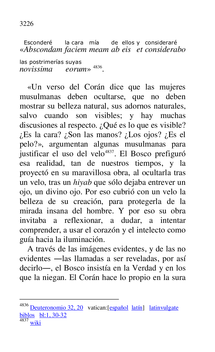 
«AbscondamEsconderé 
faciemla cara 
meammía 
abde 
eisellos 
ety 
consideraboconsideraré 
novissimalas postrimerías 
eorumsuyas
» 4836. 

4836 Deuteronomio 32, 20 vatican:[español latín] latinvulgate 

biblos bl:1, 30-32 

4837 wiki 

«Un verso del Corán dice que las mujeres 
musulmanas deben ocultarse, que no deben 
mostrar su belleza natural, sus adornos naturales, 
salvo cuando son visibles; y hay muchas 
discusiones al respecto. ¿Qué es lo que es visible? 
¿Es la cara? ¿Son las manos? ¿Los ojos? ¿Es el 
pelo?», argumentan algunas musulmanas para 
justificar el uso del velo 4837. El Bosco prefiguró 
esa realidad, tan de nuestros tiempos, y la 
proyectó en su maravillosa obra, al ocultarla tras 
un velo, tras un hiyab que sólo dejaba entrever un 
ojo, un divino ojo. Por eso cubrió con un velo la 
belleza de su creación, para protegerla de la 
mirada insana del hombre. Y por eso su obra 
invitaba a reflexionar, a dudar, a intentar 
comprender, a usar el corazón y el intelecto como 
guía hacia la iluminación. 

A través de las imágenes evidentes, y de las no 
evidentes .las llamadas a ser reveladas, por así 
decirlo., el Bosco insistía en la Verdad y en los 
que la niegan. El Corán hace lo propio en la sura 


