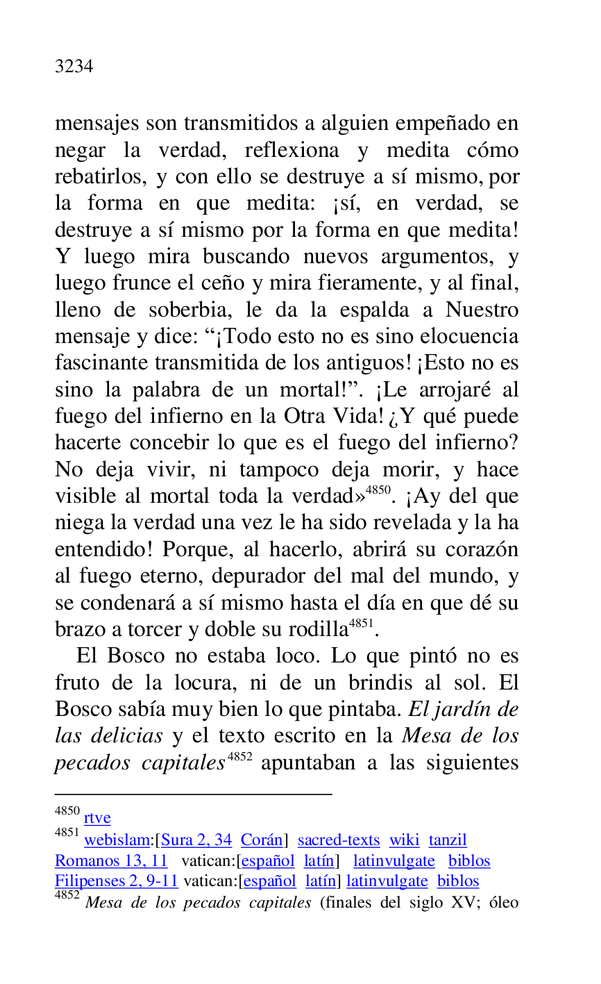 
mensajes son transmitidos a alguien empeñado en 
negar la verdad, reflexiona y medita cómo 
rebatirlos, y con ello se destruye a sí mismo, por 
la forma en que medita: ¡sí, en verdad, se 
destruye a sí mismo por la forma en que medita! 
Y luego mira buscando nuevos argumentos, y 
luego frunce el ceño y mira fieramente, y al final, 
lleno de soberbia, le da la espalda a Nuestro 
mensaje y dice: R¡Todo esto no es sino elocuencia 
fascinante transmitida de los antiguos! ¡Esto no es 
sino la palabra de un mortal!r. ¡Le arrojaré al 
fuego del infierno en la Otra Vida! ¿Y qué puede 
hacerte concebir lo que es el fuego del infierno? 
No deja vivir, ni tampoco deja morir, y hace 
visible al mortal toda la verdad» 4850. ¡Ay del que 
niega la verdad una vez le ha sido revelada y la ha 
entendido! Porque, al hacerlo, abrirá su corazón 
al fuego eterno, depurador del mal del mundo, y 
se condenará a sí mismo hasta el día en que dé su 
brazo a torcer y doble su rodilla 4851. 

4850 rtve 

4851 webislam:[Sura 2, 34 Corán] sacred-texts wiki tanzil 

Romanos 13, 11 vatican:[español latín] latinvulgate biblos 

Filipenses 2, 9-11 vatican:[español latín] latinvulgate biblos 

4852 Mesa de los pecados capitales (finales del siglo XV; óleo 

El Bosco no estaba loco. Lo que pintó no es 
fruto de la locura, ni de un brindis al sol. El 
Bosco sabía muy bien lo que pintaba. El jardín de 
las delicias y el texto escrito en la Mesa de los 
pecados capitales 4852 apuntaban a las siguientes 


